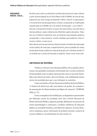 Políticas Públicas em Educação | Educação básica: aspectos históricos e políticos 
110 C E D E R J 
Na última aula, você viu as diretrizes e as bases educacionais em vigor no Brasil, 
a partir da promulgação da Lei Darcy Ribeiro (LDB 9.394/96). Na aula de hoje, 
esperamos que você consiga compreender melhor e discutir a organização e 
o funcionamento da educação básica no Brasil, comparando as modifi cações 
impostas pela Lei 9.394/96 com a lei anterior de Educação – a Lei 5.692/71. 
Para isto, é sempre bom lembrar um pouco de nossa história, incluindo nela as 
diversas políticas e ações cotidianas dos diferentes sujeitos educativos. Traba-lhar 
com a História é importante, pois, ao visitarmos nosso passado, podemos 
compreender o nosso presente, criando condições para podermos intervir e 
construir melhor o nosso futuro. 
Não é demais pontuar que tivemos e teremos sempre na história da organização 
social e política de nosso país, e especifi camente, para as questões do campo 
da educação escolar, projetos em disputa de grupos com interesses variados. É 
no embate que o campo da Educação se organiza. Vamos iniciar nossa aula! 
UM POUCO DE HISTÓRIA 
A defesa e a luta por uma educação pública, laica, popular, demo-crática 
e de qualidade socialmente referenciada não é recente na história 
da humanidade, tanto no plano internacional como no nacional. Enten-dida 
como direito de todos e dever do Estado, vem mobilizando muitos 
setores da sociedade para que a sua realização se concretize. 
Como nos lembra o Fórum Nacional em Defesa da Escola Pública, 
“a história do Brasil tem sido uma história de perdas, de exclusões e 
de manutenção de [determinados] privilégios de minorias” (FORUM, 
2002, p. 71). 
Como conseqüência da mobilização, os diagnósticos apresentados 
por diferentes setores da sociedade, entre eles o Fórum Nacional em 
Defesa da Escola Pública, registram grandes defi ciências no processo de 
ensino-aprendizagem e expressam a condição subalterna da educação 
pública na sociedade brasileira, sob diferentes aspectos: recursos fi nan-ceiros 
incipientes, pouca valorização da profi ssão docente, carência de 
recursos didáticos, má distribuição da rede escolar etc. 
INICIANDO 
NOSSA AULA... 
 