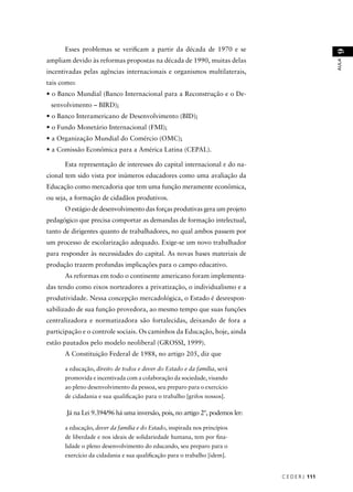 C E D E R J 111 
AULA 9 
Esses problemas se verifi cam a partir da década de 1970 e se 
ampliam devido às reformas propostas na década de 1990, muitas delas 
incentivadas pelas agências internacionais e organismos multilaterais, 
tais como: 
• o Banco Mundial (Banco Internacional para a Reconstrução e o De-senvolvimento 
– BIRD); 
• o Banco Interamericano de Desenvolvimento (BID); 
• o Fundo Monetário Internacional (FMI); 
• a Organização Mundial do Comércio (OMC); 
• a Comissão Econômica para a América Latina (CEPAL). 
Esta representação de interesses do capital internacional e do na-cional 
tem sido vista por inúmeros educadores como uma avaliação da 
Educação como mercadoria que tem uma função meramente econômica, 
ou seja, a formação de cidadãos produtivos. 
O estágio de desenvolvimento das forças produtivas gera um projeto 
pedagógico que precisa comportar as demandas de formação intelectual, 
tanto de dirigentes quanto de trabalhadores, no qual ambos passem por 
um processo de escolarização adequado. Exige-se um novo trabalhador 
para responder às necessidades do capital. As novas bases materiais de 
produção trazem profundas implicações para o campo educativo. 
As reformas em todo o continente americano foram implementa-das 
tendo como eixos norteadores a privatização, o individualismo e a 
produtividade. Nessa concepção mercadológica, o Estado é desrespon-sabilizado 
de sua função provedora, ao mesmo tempo que suas funções 
centralizadora e normatizadora são fortalecidas, deixando de fora a 
participação e o controle sociais. Os caminhos da Educação, hoje, ainda 
estão pautados pelo modelo neoliberal (GROSSI, 1999). 
A Constituição Federal de 1988, no artigo 205, diz que 
a educação, direito de todos e dever do Estado e da família, será 
promovida e incentivada com a colaboração da sociedade, visando 
ao pleno desenvolvimento da pessoa, seu preparo para o exercício 
de cidadania e sua qualifi cação para o trabalho [grifos nossos]. 
Já na Lei 9.394/96 há uma inversão, pois, no artigo 2º, podemos ler: 
a educação, dever da família e do Estado, inspirada nos princípios 
de liberdade e nos ideais de solidariedade humana, tem por fi na-lidade 
o pleno desenvolvimento do educando, seu preparo para o 
exercício da cidadania e sua qualifi cação para o trabalho [idem]. 
 
