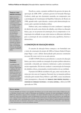 Políticas Públicas em Educação | Educação básica: aspectos históricos e políticos 
112 C E D E R J 
Percebe-se, assim, a posição neoliberal do governo da época da 
aprovação da LDB (1996 – primeiro governo de Fernando Henrique 
Cardoso), ainda que não claramente assumida, em comparação com 
a promulgação da Constituição da República Federativa do Brasil, em 
1988, quando todo o país discutia e ansiava pela democratização na-cional, 
após o período da ditadura militar. 
Embora sutis, essas mudanças de texto conduzem à superação 
do ideário da escola como direito do cidadão, com ênfase na educação 
básica, que, no seu processo de construção, leva à compreensão e à in-terpretação 
da realidade em que estão imersos os diferentes indivíduos 
para a construção de uma sociedade mais justa, igualitária, fraterna e 
democrática. 
A CONCEPÇÃO DE EDUCAÇÃO BÁSICA 
O conceito de educação básica começou a ser formulado com 
o início da construção do projeto de LDB na Câmara Federal (Projeto 
Jorge Hage) e com o debate desencadeado pelo processo constituinte 
nos anos 80, como você já viu na aula anterior. 
A LDB 9.394/96 absorveu parcialmente o conceito de educação 
básica, que estava contido na concepção do projeto político-educativo, 
construído e discutido por inúmeros intelectuais e pelos movimentos 
sociais organizados. Ele deveria conduzir à concretização da formação 
de cidadãos críticos, emancipados, transformadores de sua realidade. 
O projeto de LDB da sociedade civil, que, como você já sabe, tra-mitou 
por oito anos no Congresso Nacional, face às injunções políticas 
realizadas pelo senador Darcy Ribeiro e pelo MEC, trazia inicialmente 
como pressupostos a discussão do TRABALHO COMO PRINCÍPIO EDUCATIVO, a 
CONCEPÇÃO DE FORMAÇÃO POLITÉCNICA e de ESCOLA UNITÁRIA, e diferia da LDB 
aprovada em 1996. 
TRABALHO COMO 
PRINCÍPIO EDUCATIVO 
Referencial teórico-político 
marxista. 
Parte da idéia de que 
o trabalho é a base da 
existência humana. 
“O trabalho só poderia 
ser concebido como 
princípio balizador 
de uma proposta de 
educação, que tenha 
uma perspectiva 
de emancipação 
humana, numa 
sociedade baseada na 
propriedade social (...), 
uma sociedade que (...) 
teria como objetivo a 
produção de riquezas 
para a satisfação de 
todas as necessidades 
humanas, do estômago 
à fantasia”(TUMOLO, 
2005). 
FORMAÇÃO 
POLITÉCNICA 
A qualifi cação poli-técnica 
rompe com a 
formação fragmentada 
e utilitarista do traba-lhador. 
Politecnia é o 
domínio da técnica em 
nível intelectual e cria-tivo, 
que pode conduzir 
a pensamentos mais 
abstratos, à articulação 
da teoria e da prática. 
ESCOLA UNITÁRIA 
Conceito defendido por Gramsci e seus seguidores. Ele afi rmava que na escola unitária seriam criadas condições para que 
os indivíduos tivessem acesso a todas as informações que facilitassem o processo de ensino-aprendizagem, incluindo aí 
bibliotecas, laboratórios, espaços de livre circulação e um número limitado de alunos por professor. Para ele, a crise dos 
sistemas de ensino seria controlada a partir da implantação da escola única, de cultura geral, formativa, que equilibrasse 
tanto o desenvolvimento intelectual como o manual. A escola unitária fornece orientação profi ssional e prepara seus alunos 
para o trabalho e para o aprofundamento de estudos em nível superior. Gramsci criticava o sistema italiano por apresentar 
dois tipos de ensino: um destinado a desenvolver a cultura geral dos jovens oriundos da elite dominante e outro destinado 
à classe dominada para o exercício de profi ssões manuais. 
 