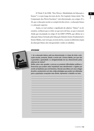 C E D E R J 113 
AULA 9 
O Título V da LDB, “Dos Níveis e Modalidades de Educação e 
Ensino” é o mais longo do texto da lei. No Capítulo I deste título “Da 
Composição dos Níveis Escolares” está determinado, nos artigos 21 e 
22, que a educação escolar se compõe de dois níveis – a educação básica 
e a educação superior. 
Assim, se você analisar o signifi cado do adjetivo “básico” no di-cionário, 
verifi cará que se refere ao que serve de base, ao que é essencial. 
Ainda que encampada no artigo 21 da LDB 9.394/96, que afi rma ser a 
educação básica formada pela Educação Infantil, Ensino Fundamental e 
Ensino Médio, você verá que, no texto da lei, o acesso às diferentes etapas 
da educação básica não está garantido a todos os cidadãos. 
ATIVIDADE 
1. Se a educação básica, pela sua denominação, é a base de toda a edu-cação 
escolar, portanto, desde a creche até o Ensino Médio, por que não 
é garantida a gratuidade e a obrigatoriedade de seu oferecimento pelos 
sistemas de ensino? 
Refl ita sobre esta questão e procure as possíveis difi culdades políticas e 
fi nanceiras que podem estar impedindo esse atendimento e registre por 
escrito as hipóteses que você levantou. Discuta suas idéias com seus colegas 
de pólo e, juntamente com eles, redija estratégias que podem ser efetivadas 
para a população conquistar esse direito. Apresente o trabalho ao tutor. 
________________________________________________________________ 
________________________________________________________________ 
________________________________________________________________ 
________________________________________________________________ 
________________________________________________________________ 
________________________________________________________________ 
________________________________________________________________ 
________________________________________________________________ 
________________________________________________________________ 
________________________________________________________________ 
________________________________________________________________ 
________________________________________________________________ 
________________________________________________________________ 
________________________________________________________________ 
________________________________________________________________ 
________________________________________________________________ 
________________________________________________________________ 
 