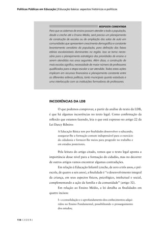 Políticas Públicas em Educação | Educação básica: aspectos históricos e políticos 
114 C E D E R J 
RESPOSTA COMENTADA 
Para que os sistemas de ensino possam atender a toda a população, 
desde a creche até o Ensino Médio, será preciso um planejamento 
de construção de escolas ou de ampliação das salas de aula em 
comunidades que apresentem crescimento demográfi co e constante 
levantamento censitário da população, para defi nição das faixas 
etárias escolarizáveis dominantes na região. Isso se torna neces-sário 
para o planejamento estratégico das prioridades de ensino a 
serem atendidas nos anos seguintes. Além disso, a construção de 
mais escolas signifi ca, necessidade de maior número de professores 
qualifi cados para a etapa escolar a ser atendida. Todas estas ações 
implicam em recursos fi nanceiros e planejamento constante entre 
as diferentes esferas políticas, tanto municipais quanto estaduais e 
uma interlocução com as instituições formadoras de professores. 
INCOERÊNCIAS DA LDB 
O que podemos comprovar, a partir da análise do texto da LDB, 
é que há algumas incoerências no texto legal. Como confi rmação da 
refl exão que estamos fazendo, leia o que está expresso no artigo 22 da 
Lei Darcy Ribeiro: 
A Educação Básica tem por fi nalidades desenvolver o educando, 
assegurar-lhe a formação comum indispensável para o exercício 
da cidadania e fornecer-lhe meios para progredir no trabalho e 
em estudos posteriores. 
Pela leitura do artigo citado, vemos que o texto legal aponta a 
importância desse nível para a formação do cidadão, mas no decorrer 
de outros artigos vamos encontrar algumas contradições. 
Em relação à Educação Infantil (creche, de zero a três anos, e pré-escola, 
de quatro a seis anos), a fi nalidade é “o desenvolvimento integral 
da criança, em seus aspectos físicos, psicológico, intelectual e social, 
complementando a ação da família e da comunidade” (artigo 32). 
Em relação ao Ensino Médio, a lei detalha as fi nalidades em 
quatro incisos: 
I – a consolidação e o aprofundamento dos conhecimentos adqui-ridos 
no Ensino Fundamental, possibilitando o prosseguimento 
dos estudos; 
 