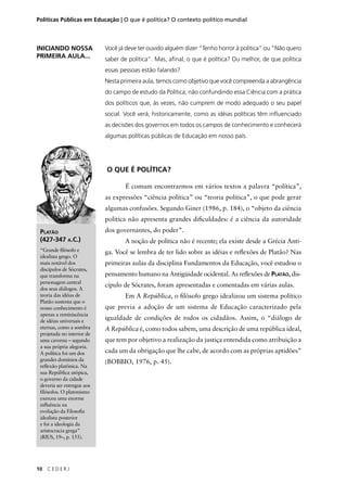 Políticas Públicas em Educação | O que é política? O contexto político mundial 
PLATÃO 
(427-347 A.C.) 
“Grande fi lósofo e 
idealista grego. O 
mais notável dos 
discípulos de Sócrates, 
que transforma na 
personagem central 
dos seus diálogos. A 
teoria das idéias de 
Platão sustenta que o 
nosso conhecimento é 
apenas a reminiscência 
de idéias universais e 
eternas, como a sombra 
projetada no interior de 
uma caverna – segundo 
a sua própria alegoria. 
A política foi um dos 
grandes domínios da 
refl exão platônica. Na 
sua República utópica, 
o governo da cidade 
deveria ser entregue aos 
fi lósofos. O platonismo 
exerceu uma enorme 
infl uência na 
evolução da Filosofi a 
idealista posterior 
e foi a ideologia da 
aristocracia grega” 
(RIUS, 19–, p. 155). 
10 C E D E R J 
Você já deve ter ouvido alguém dizer “Tenho horror à política” ou “Não quero 
saber de política”. Mas, afi nal, o que é política? Ou melhor, de que política 
essas pessoas estão falando? 
Nesta primeira aula, temos como objetivo que você compreenda a abrangência 
do campo de estudo da Política, não confundindo essa Ciência com a prática 
dos políticos que, às vezes, não cumprem de modo adequado o seu papel 
social. Você verá, historicamente, como as idéias políticas têm infl uenciado 
as decisões dos governos em todos os campos de conhecimento e conhecerá 
algumas políticas públicas de Educação em nosso país. 
O QUE É POLÍTICA? 
É comum encontrarmos em vários textos a palavra “política”, 
as expressões “ciência política” ou “teoria política”, o que pode gerar 
algumas confusões. Segundo Giner (1986, p. 184), o “objeto da ciência 
política não apresenta grandes difi culdades: é a ciência da autoridade 
dos governantes, do poder”. 
A noção de política não é recente; ela existe desde a Grécia Anti-ga. 
Você se lembra de ter lido sobre as idéias e refl exões de Platão? Nas 
primeiras aulas da disciplina Fundamentos da Educação, você estudou o 
pensamento humano na Antigüidade ocidental. As refl exões de PLATÃO, dis-cípulo 
de Sócrates, foram apresentadas e comentadas em várias aulas. 
Em A República, o fi lósofo grego idealizou um sistema político 
que previa a adoção de um sistema de Educação caracterizado pela 
igualdade de condições de todos os cidadãos. Assim, o “diálogo de 
A República é, como todos sabem, uma descrição de uma república ideal, 
que tem por objetivo a realização da justiça entendida como atribuição a 
cada um da obrigação que lhe cabe, de acordo com as próprias aptidões” 
(BOBBIO, 1976, p. 45). 
INICIANDO NOSSA 
PRIMEIRA AULA... 
 