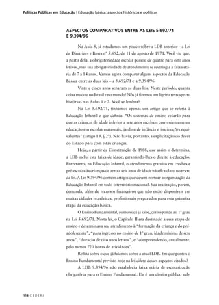 Políticas Públicas em Educação | Educação básica: aspectos históricos e políticos 
118 C E D E R J 
ASPECTOS COMPARATIVOS ENTRE AS LEIS 5.692/71 
E 9.394/96 
Na Aula 8, já estudamos um pouco sobre a LDB anterior – a Lei 
de Diretrizes e Bases nº 5.692, de 11 de agosto de 1971. Você viu que, 
a partir dela, a obrigatoriedade escolar passou de quatro para oito anos 
letivos, mas sua obrigatoriedade de atendimento se restringia à faixa etá-ria 
de 7 a 14 anos. Vamos agora comparar alguns aspectos da Educação 
Básica entre as duas leis – a 5.692/71 e a 9.394/96. 
Vinte e cinco anos separam as duas leis. Neste período, quanta 
coisa mudou no Brasil e no mundo! Nós já fi zemos um ligeiro retrospecto 
histórico nas Aulas 1 e 2. Você se lembra? 
Na Lei 5.692/71, tínhamos apenas um artigo que se referia à 
Educação Infantil e que defi nia: “Os sistemas de ensino velarão para 
que as crianças de idade inferior a sete anos recebam convenientemente 
educação em escolas maternais, jardins de infância e instituições equi-valentes” 
(artigo 19, § 2º). Não havia, portanto, a explicitação do dever 
do Estado para com estas crianças. 
Hoje, a partir da Constituição de 1988, que assim o determina, 
a LDB inclui esta faixa de idade, garantindo-lhes o direito à educação. 
Entretanto, na Educação Infantil, o atendimento gratuito em creches e 
pré-escolas às crianças de zero a seis anos de idade não fi ca claro no texto 
da lei. A Lei 9.394/96 contém artigos que devem nortear a organização da 
Educação Infantil em todo o território nacional. Sua realização, porém, 
demanda, além de recursos fi nanceiros que não estão disponíveis em 
muitas cidades brasileiras, profi ssionais preparados para esta primeira 
etapa da educação básica. 
O Ensino Fundamental, como você já sabe, corresponde ao 1º grau 
na Lei 5.692/71. Nesta lei, o Capítulo II era destinado a essa etapa do 
ensino e determinava seu atendimento à “formação da criança e do pré-adolescente”, 
“para ingresso no ensino de 1º grau, idade mínima de sete 
anos”, “duração de oito anos letivos”, e “compreendendo, anualmente, 
pelo menos 720 horas de atividades”. 
Refl ita sobre o que já falamos sobre a atual LDB. Em que pontos o 
Ensino Fundamental previsto hoje na lei difere desses aspectos citados? 
A LDB 9.394/96 não estabelecia faixa etária de escolarização 
obrigatória para o Ensino Fundamental. Ele é um direito público sub- 
 