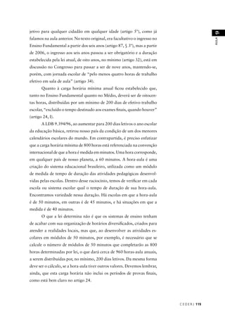 C E D E R J 119 
AULA 9 
jetivo para qualquer cidadão em qualquer idade (artigo 5º), como já 
falamos na aula anterior. No texto original, era facultativo o ingresso no 
Ensino Fundamental a partir dos seis anos (artigo 87, § 3º), mas a partir 
de 2006, o ingresso aos seis anos passou a ser obrigatório e a duração 
estabelecida pela lei atual, de oito anos, no mínimo (artigo 32), está em 
discussão no Congresso para passar a ser de nove anos, mantendo-se, 
porém, com jornada escolar de “pelo menos quatro horas de trabalho 
efetivo em sala de aula” (artigo 34). 
Quanto à carga horária mínima anual fi cou estabelecido que, 
tanto no Ensino Fundamental quanto no Médio, deverá ser de oitocen-tas 
horas, distribuídas por um mínimo de 200 dias de efetivo trabalho 
escolar, “excluído o tempo destinado aos exames fi nais, quando houver” 
(artigo 24, I). 
A LDB 9.394/96, ao aumentar para 200 dias letivos o ano escolar 
da educação básica, retirou nosso país da condição de um dos menores 
calendários escolares do mundo. Em contrapartida, é preciso enfatizar 
que a carga horária mínima de 800 horas está referenciada na convenção 
internacional de que a hora é medida em minutos. Uma hora corresponde, 
em qualquer país de nosso planeta, a 60 minutos. A hora-aula é uma 
criação do sistema educacional brasileiro, utilizada como um módulo 
de medida de tempo de duração das atividades pedagógicas desenvol-vidas 
pelas escolas. Dentro desse raciocínio, temos de verifi car em cada 
escola ou sistema escolar qual o tempo de duração de sua hora-aula. 
Encontramos variedade nessa duração. Há escolas em que a hora-aula 
é de 50 minutos, em outras é de 45 minutos, e há situações em que a 
medida é de 40 minutos. 
O que a lei determina não é que os sistemas de ensino tenham 
de acabar com sua organização de horários diversifi cados, criados para 
atender a realidades locais, mas que, ao desenvolver as atividades es-colares 
em módulos de 50 minutos, por exemplo, é necessário que se 
calcule o número de módulos de 50 minutos que completarão as 800 
horas determinadas por lei, o que dará cerca de 960 horas-aula anuais, 
a serem distribuídas por, no mínimo, 200 dias letivos. Da mesma forma 
deve ser o cálculo, se a hora-aula tiver outros valores. Devemos lembrar, 
ainda, que esta carga horária não inclui os períodos de provas fi nais, 
como está bem claro no artigo 24. 
 