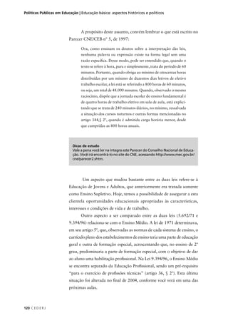 Políticas Públicas em Educação | Educação básica: aspectos históricos e políticos 
120 C E D E R J 
A propósito deste assunto, convém lembrar o que está escrito no 
Parecer CNE/CEB nº 5, de 1997: 
Ora, como ensinam os doutos sobre a interpretação das leis, 
nenhuma palavra ou expressão existe na forma legal sem uma 
razão específi ca. Desse modo, pode ser entendido que, quando o 
texto se refere à hora, pura e simplesmente, trata do período de 60 
minutos. Portanto, quando obriga ao mínimo de oitocentas horas 
distribuídas por um mínimo de duzentos dias letivos de efetivo 
trabalho escolar, a lei está se referindo a 800 horas de 60 minutos, 
ou seja, um total de 48.000 minutos. Quando, observado o mesmo 
raciocínio, dispõe que a jornada escolar do ensino fundamental é 
de quatro horas de trabalho efetivo em sala de aula, está explici-tando 
que se trata de 240 minutos diários, no mínimo, ressalvada 
a situação dos cursos noturnos e outras formas mencionadas no 
artigo 344,§ 2º, quando é admitida carga horária menor, desde 
que cumpridas as 800 horas anuais. 
Dicas de estudo 
Vale a pena você ler na íntegra este Parecer do Conselho Nacional de Educa-ção. 
Você irá encontrá-lo no site do CNE, acessando http://www.mec.gov.br/ 
cne/parecer2.shtm. 
Um aspecto que mudou bastante entre as duas leis refere-se à 
Educação de Jovens e Adultos, que anteriormente era tratada somente 
como Ensino Supletivo. Hoje, temos a possibilidade de assegurar a esta 
clientela oportunidades educacionais apropriadas às características, 
interesses e condições de vida e de trabalho. 
Outro aspecto a ser comparado entre as duas leis (5.692/71 e 
9.394/96) relaciona-se com o Ensino Médio. A lei de 1971 determinava, 
em seu artigo 5º, que, observadas as normas de cada sistema de ensino, o 
currículo pleno dos estabelecimentos de ensino teria uma parte de educação 
geral e outra de formação especial, acrescentando que, no ensino de 2º 
grau, predominaria a parte de formação especial, com o objetivo de dar 
ao aluno uma habilitação profi ssional. Na Lei 9.394/96, o Ensino Médio 
se encontra separado da Educação Profi ssional, sendo um pré-requisito 
“para o exercício de profi ssões técnicas” (artigo 36, § 2º). Esta última 
situação foi alterada no fi nal de 2004, conforme você verá em uma das 
próximas aulas. 
 