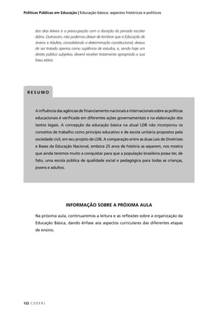 Políticas Públicas em Educação | Educação básica: aspectos históricos e políticos 
dos dias letivos e a preocupação com a duração da jornada escolar 
diária. Outrossim, não podemos deixar de lembrar que a Educação de 
Jovens e Adultos, consolidando a determinação constitucional, deixou 
de ser tratada apenas como suplência de estudos, e, sendo hoje um 
direito público subjetivo, deverá receber tratamento apropriado a sua 
faixa etária. 
RESUMO 
A infl uência das agências de fi nanciamento nacionais e internacionais sobre as políticas 
educacionais é verifi cada em diferentes ações governamentais e na elaboração dos 
textos legais. A concepção da educação básica na atual LDB não incorporou os 
conceitos de trabalho como princípio educativo e de escola unitária propostos pela 
sociedade civil, em seu projeto de LDB. A comparação entre as duas Leis de Diretrizes 
e Bases da Educação Nacional, embora 25 anos de história as separem, nos mostra 
que ainda teremos muito a conquistar para que a população brasileira possa ter, de 
fato, uma escola pública de qualidade social e pedagógica para todas as crianças, 
jovens e adultos. 
122 C E D E R J 
INFORMAÇÃO SOBRE A PRÓXIMA AULA 
Na próxima aula, continuaremos a leitura e as refl exões sobre a organização da 
Educação Básica, dando ênfase aos aspectos curriculares das diferentes etapas 
de ensino. 
 
