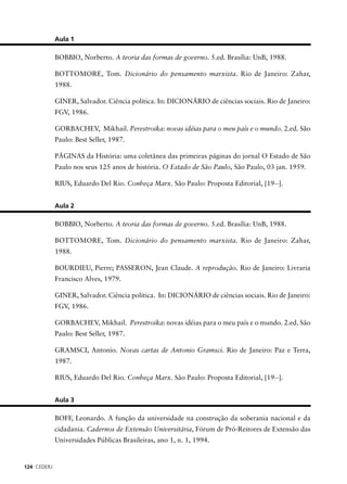 124 CEDERJ 
Aula 1 
BOBBIO, Norberto. A teoria das formas de governo. 5.ed. Brasília: UnB, 1988. 
BOTTOMORE, Tom. Dicionário do pensamento marxista. Rio de Janeiro: Zahar, 
1988. 
GINER, Salvador. Ciência política. In: DICIONÁRIO de ciências sociais. Rio de Janeiro: 
FGV, 1986. 
GORBACHEV, Mikhail. Perestroika: novas idéias para o meu país e o mundo. 2.ed. São 
Paulo: Best Seller, 1987. 
PÁGINAS da História: uma coletânea das primeiras páginas do jornal O Estado de São 
Paulo nos seus 125 anos de história. O Estado de São Paulo, São Paulo, 03 jan. 1959. 
RIUS, Eduardo Del Rio. Conheça Marx. São Paulo: Proposta Editorial, [19--]. 
Aula 2 
BOBBIO, Norberto. A teoria das formas de governo. 5.ed. Brasília: UnB, 1988. 
BOTTOMORE, Tom. Dicionário do pensamento marxista. Rio de Janeiro: Zahar, 
1988. 
BOURDIEU, Pierre; PASSERON, Jean Claude. A reprodução. Rio de Janeiro: Livraria 
Francisco Alves, 1979. 
GINER, Salvador. Ciência política. In: DICIONÁRIO de ciências sociais. Rio de Janeiro: 
FGV, 1986. 
GORBACHEV, Mikhail. Perestroika: novas idéias para o meu país e o mundo. 2.ed. São 
Paulo: Best Seller, 1987. 
GRAMSCI, Antonio. Novas cartas de Antonio Gramsci. Rio de Janeiro: Paz e Terra, 
1987. 
RIUS, Eduardo Del Rio. Conheça Marx. São Paulo: Proposta Editorial, [19--]. 
Aula 3 
BOFF, Leonardo. A função da universidade na construção da soberania nacional e da 
cidadania. Cadernos de Extensão Universitária, Fórum de Pró-Reitores de Extensão das 
Universidades Públicas Brasileiras, ano 1, n. 1, 1994. 
 