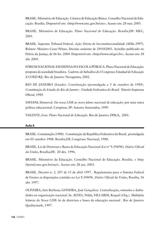 126 CEDERJ 
BRASIL. Ministério de Educação. Câmara de Educação Básica. Conselho Nacional de Edu-cação. 
Brasília. Disponível em: <http://www.mec.gov.br/cne>. Acesso em: 28 mar. 2005. 
BRASIL. Ministério de Educação. Plano Nacional de Educação. Brasília,DF: MEC, 
2001. 
BRASIL. Supremo Tribunal Federal. Ação Direta de Inconstitucionalidade (ADIn 2997). 
Relator: Ministro Cezar Peluso. Decisão unânime de 29/10/2003. Acórdão publicado no 
Diário da Justiça, de 06 fev. 2004. Disponível em: <http://www.stf.gov.br>. Acesso em: 28 
abr. 2005. 
FÓRUM NACIONAL EM DEFESA DA ESCOLA PÚBLICA. Plano Nacional de Educação: 
proposta da sociedade brasileira. Caderno de Subsídios do I Congresso Estadual de Educação 
(I COED-RJ). Rio de Janeiro: Navegantes, 2002. 
RIO DE JANEIRO (Estado). Constituição (promulgada a 5 de outubro de 1989). 
Constituição do Estado do Rio de Janeiro - Unidade Federativa do Brasil. Niterói: Imprensa 
Ofi cial, 1989. 
SAVIANI, Demerval. Da nova LDB ao novo plano nacional de educação: por uma outra 
política educacional. Campinas, SP: Autores Associados, 1999. 
VALENTE, Ivan. Plano Nacional de Educação. Rio de Janeiro: DP&A, 2001. 
Aula 6 
BRASIL. Constituição (1988). Constituição da República Federativa do Brasil, promulgada 
em 05 outubro 1988. Brasília,DF, Congresso Nacional, 1988. 
BRASIL. Lei de Diretrizes e Bases da Educação Nacional (Lei nº 9.394/96). Diário Ofi cial 
da União, Brasília,DF, 20 dez. 1996. 
BRASIL. Ministério da Educação. Conselho Nacional de Educação. Brasília. < http: 
//portal.mec.gov.br/cne/>. Acesso em: 28 jun. 2005. 
BRASIL. Decreto n. 2. 207 de 15 de abril 1997. Regulamenta para o Sistema Federal 
de Ensino as disposições contidas no Lei 9.394/96. Diário Ofi cial da União, Brasília, 16 
abr. 1997. 
OLIVEIRA, Inês Barbosa; GONDRA, José Gonçalves. Centralização, omissões e dubie-dades 
na organização nacional. In: ALVES, Nilda; VILLARDI, Raquel (Org.). Múltiplas 
leituras da Nova LDB: lei de diretrizes e bases da educação nacional . Rio de Janeiro: 
Qualitymark, 1997. 
 