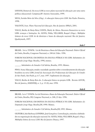 SAVIANI, Demerval. Da nova LDB ao novo plano nacional de educação: por uma outra 
política educacional. Campinas,SP: Autores Associados, 1999. 
SILVA, Eurides Brito da Silva (Org.). A educação básica pós-LDB. São Paulo: Pioneira, 
1998. 
CEDERJ 127 
VALENTE, Ivan. Plano Nacional de Educação. Rio de Janeiro: DP&A, 2001. 
VALLE, Bertha de Borja Reis; COSTA, Marly de Abreu. Recursos fi nanceiros na nova 
LDB: avanços e limitações. In: ALVES, Nilda; VILLARDI, Raquel (Orgs.). Múltiplas 
leituras da nova LDB: lei de diretrizes e bases da educação nacional. Rio de Janeiro: 
Qualitymark, 1997. 
Aula 7 
BRASIL. Lei n. 9394/96. Lei de Diretrizes e Bases da Educação Nacional. Diário Ofi cial 
da União, Brasília, Congresso Nacional, n. 248 de 23dez. 1996. 
FORUM NACIONAL EM DEFESA DA ESCOLA PÚBLICA NA LDB. Substitutivo do 
Deputado Jorge Hage. Brasília, 1990, mimeo. 
______. Substitutivo do Senador Cid Sabóia, Brasília, 1995. Mimeo. 
PINO, Ivany. Educação, estado e sociedade: questões sobre o reoordenamento da educação 
brasileira na nova LDB. Jornal da Associação dos Profi ssionais da Educação do Estado 
de São Paulo, São Paulo, p. 6-7, mar. 1997. Suplemento de educação. 
VALLE, Bertha de Borja Reis do. A educação básica no projeto LDB. Revista ADVIR, 
Rio de Janeiro, ASSDUERJ, n. 3, p. 15-20, mar. 1994. 
Aula 8 
BRASIL. Lei nº 9394/96. Lei de Diretrizes e Bases da Educação Nacional. Diário Ofi cial 
da União, Brasília, DF, Congesso Nacional, n. 248, 23 dez. 1996. 
FORUM NACIONAL EM DEFESA DA ESCOLA PÚBLICA NA LDB. Substitutivo do 
Deputado Jorge Hage. Brasília,DF, 1990. Mimeo. 
______. Substitutivo do Senador Cid Sabóia, Brasília,DF, 1995. Mimeo. 
OLIVEIRA, Inês Barbosa; GONDRA, José Gonçalves. Centralização, omissões e dubieda-des 
na organização da educação nacional. In: ALVES, Nilda; VILLARDI, Raquel. (Org.). 
Múltiplas leitura da nova LDB. Rio de Janeiro: Dunya, 1997. 
 