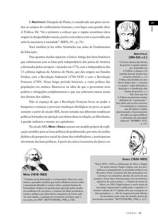 C E D E R J 11 
AULA 1 
E ARISTÓTELES? Discípulo de Platão, é considerado um gênio em to-dos 
os campos do conhecimento humano, e nos legou uma grande obra: 
A Política. Ele “foi o primeiro a colocar que o regime econômico dava 
origem às desigualdades sociais, porém concordava com a escravidão por 
achá-la necessária à sociedade” (RIUS, 19--, p. 51). 
Você também já leu sobre Aristóteles nas aulas de Fundamentos 
da Educação. 
Veja quantos séculos separam a Grécia Antiga dos fatos históricos 
que culminaram com as lutas pela independência dos países da América 
colonizados pelos europeus – iniciadas em 1776, com a independência das 
13 colônias inglesas da América do Norte, que deu origem aos Estados 
Unidos, com a Revolução Industrial (1760-1830) e com a Revolução 
Francesa (1789). Nesse longo período histórico, a visão política das 
populações era estática. Baseava-se na idéia de que o governante teria 
poderes e obrigações complementares e que sua soberania estaria acima 
dos direitos dos súditos. 
Não se esqueça de que a Revolução Francesa levou ao poder a 
burguesia e começou a provocar mudanças ideológicas no povo, as quais 
somente a partir do século XIX, foram notadas nas diferentes tendências 
políticas formadas em oposição aos efeitos dessa revolução, ao liberalismo, 
à grande indústria e mesmo ao capitalismo. 
No século XIX, MARX e ENGELS criaram um modelo próprio de expli-cação 
científi ca para as lutas políticas do proletariado, por meio da análise 
dialética da perspectiva social da classe dos trabalhadores, e participaram 
ativamente das lutas políticas. A partir da crítica à economia da época e ao 
ARISTÓTELES 
(384-322 A.C.) 
“A teoria clássica das formas 
de governo é aquela exposta 
por Aristóteles em 
A Política: é clássica e foi 
repetida durante séculos sem 
variações sensíveis. (...) A 
Política está dividida em oito 
livros: destes, dois – o terceiro 
e o quarto – estão dedicados à 
descrição e à classifi cação das 
formas de governo. (...) 
Vale notar que em 
A Política encontramos muitas 
defi nições de “constituição”. 
Uma delas está no livro terceiro: 
“A constituição é a estrutura 
que dá ordem à cidade, 
determinando o funcionamento 
de todos os cargos públicos 
e, sobretudo, da autoridade 
soberana” (BOBBIO, 1976, 
p. 55). 
MARX (1818-1883) 
“Cientista social, historiador e revolucionário, Marx foi, certa-mente, 
o pensador socialista que maior infl uência exerceu sobre 
o pensamento fi losófi co e social e sobre a própria história da 
humanidade. Embora em grande parte ignorado pelos estudio-sos 
acadêmicos de sua época, o conjunto de idéias econômicas, 
sociais e políticas que desenvolveu conquistou, de forma cada 
vez mais rápida, a aceitação do movimento socialista, após a 
sua morte, em 1883” (BOTTOMORE, 1988, p. 238). 
ENGELS (1820-1895) 
“Entre 1845 e 1850, a colaboração de Marx e Engels 
foi muito estreita. Engels rompeu com seu pai e 
dedicou-se integralmente às atividades políticas em 
Bruxelas e Paris. O projeto dos dois pensadores era 
convencer os comunistas alemães do acerto de sua 
posição e forjar laços internacionais com movimentos 
operários de outros países. (...) Depois da morte de 
Marx, em 1883, Engels passou a maior parte de 
seu tempo organizando e publicando o segundo e o 
terceiro volumes de O Capital, obra que consagrou os 
dois pensadores. (...) Ele foi responsável pela difusão 
do marxismo como visão do mundo, dentro do 
movimento socialista” (BOTTOMORE, 1988, p. 127). 
 