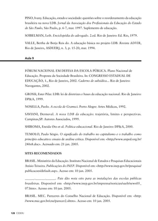 128 CEDERJ 
PINO, Ivany. Educação, estado e sociedade: questões sobre o reordenamento da educação 
brasileira na nova LDB. Jornal da Associação dos Profi ssionais da Educação do Estado 
de São Paulo, São Paulo, p. 6-7, mar. 1997. Suplemento de educação. 
SOIBELMAN, Leib. Enciclopédia do advogado. 2.ed. Rio de Janeiro: Ed. Rio, 1979. 
VALLE, Bertha de Borja Reis do. A educação básica no projeto LDB. Revista ADVIR, 
Rio de Janeiro, ASDUERJ, n. 3, p. 15-20, mar. 1994. 
Aula 9 
FÓRUM NACIONAL EM DEFESA DA ESCOLA PÚBLICA. Plano Nacional de 
Educação. Proposta da Sociedade Brasileira. In: CONGRESSO ESTADUAL DE 
EDUCAÇÃO, 1., Rio de Janeiro, 2002. Caderno de subsídios... Rio de Janeiro: 
Navegantes, 2002. 
GROSSI, Ester Pilar. LDB: lei de diretrizes e bases da educação nacional. Rio de Janeiro: 
DP&A, 1999. 
NOSELLA, Paolo. A escola de Gramsci. Porto Alegre: Artes Médicas, 1992. 
SAVIANI, Dermeval. A nova LDB da educação: trajetória, limites e perspectivas. 
Campinas,SP: Autores Associados, 1999. 
SHIROMA, Eneida Oto et al. Política educacional. Rio de Janeiro: DP&A, 2000. 
TUMOLO, Paulo Sérgio. O signifi cado do trabalho no capitalismo e o trabalho como 
princípio educativo: ensaio de análise crítica. Disponível em: <http;//www.anped.org.br/ 
24/ts8.doc>. Acessado em: 21 jan. 2005. 
SITES RECOMENDADOS 
BRASIL. Ministério da Educação. Instituto Nacional de Estudos e Pesquisas Educacionais 
Anísio Teixeira. Publicações do INEP. Disponível em: <http://www.inep.gov.br/pesquisa/ 
publicacoes/default.asp>. Acesso em: 10 jun. 2005. 
______.______.______. Pais dão nota oito para as instalações das escolas públicas 
brasileiras. Disponível em: <http://www.inep.gov.br/imprensa/noticias/saeb/news05_ 
07.htm>. Acesso em: 10 jun. 2005. 
BRASIL. MEC. Pareceres do Conselho Nacional de Educação. Disponível em: <http: 
//www.mec.gov.br/cne/parecer2.shtm>. Acesso em: 10 jun. 2005. 
 