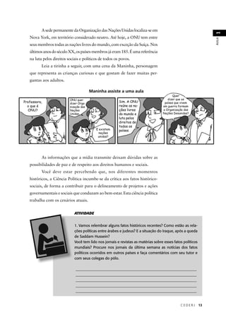 C E D E R J 13 
AULA 1 
Quer 
dizer que os 
países que vivem 
em guerra formam 
a Organização das 
Nações Desunidas? 
A sede permanente da Organização das Nações Unidas localiza-se em 
Nova York, em território considerado neutro. Até hoje, a ONU tem entre 
seus membros todas as nações livres do mundo, com exceção da Suíça. Nos 
últimos anos do século XX, os países-membros já eram 185. É uma referência 
na luta pelos direitos sociais e políticos de todos os povos. 
Leia a tirinha a seguir, com uma cena da Maninha, personagem 
que representa as crianças curiosas e que gostam de fazer muitas per-guntas 
Professora, 
o que é 
ONU? 
ONU quer 
dizer Orga-nização 
das 
Nações 
Unidas. 
Maninha assiste a uma aula 
E existem 
nações 
unidas? 
Sim. A ONU 
reúne as na-ções 
livres 
do mundo e 
luta pelos 
direitos de 
todos os 
países. 
ATIVIDADE 
1. Vamos relembrar alguns fatos históricos recentes? Como estão as rela-ções 
políticas entre árabes e judeus? E a situação do Iraque, após a queda 
de Saddam Hussein? 
Você tem lido nos jornais e revistas as matérias sobre esses fatos políticos 
mundiais? Procure nos jornais da última semana as notícias dos fatos 
políticos ocorridos em outros países e faça comentários com seu tutor e 
com seus colegas do pólo. 
________________________________________________________________ 
________________________________________________________________ 
________________________________________________________________ 
________________________________________________________________ 
________________________________________________________________ 
aos adultos. 
As informações que a mídia transmite deixam dúvidas sobre as 
possibilidades de paz e de respeito aos direitos humanos e sociais. 
Você deve estar percebendo que, nos diferentes momentos 
históricos, a Ciência Política incumbe-se da crítica aos fatos histórico-sociais, 
de forma a contribuir para o delineamento de projetos e ações 
governamentais e sociais que conduzam ao bem-estar. Esta ciência política 
trabalha com os cenários atuais. 
 