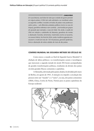 Políticas Públicas em Educação | O que é política? O contexto político mundial 
14 C E D E R J 
COMENTÁRIO 
Em suas leituras, você deve ter visto que o estado de guerra persiste 
em alguns países. A ONU tem sido solicitada a se manifestar sobre 
os seguintes confl itos: invasões armadas de países mais poderosos 
sobre outros, – sob diferentes pretextos políticos (como no caso do 
Iraque), guerrilhas violentas e sem controle, – promovidas por grupos 
de oposição (por exemplo, o caso do Haiti). Há, ainda, o auxílio da 
ONU em relação a catástrofes da Natureza, geradoras de mortes 
e destruição: furacões, terremotos, maremotos (como as tsunamis, 
no oceano Índico). No fi nal de 2004, ondas marítimas gigantes pro-vocaram 
a morte de mais de 150 mil pessoas, gerando epidemias, 
fome e destruição de várias cidades de mais de dez países. 
CENÁRIO MUNDIAL NA SEGUNDA METADE DO SÉCULO XX 
Como estava o mundo ao fi nal da Segunda Guerra Mundial? A 
ebulição de idéias políticas e as transformações sociais e tecnológicas 
que marcaram a segunda metade do século XX foram acompanhadas 
de grandes transformações políticas, resultantes da divisão dos países 
em dois grandes blocos: comunista e capitalista. 
A Alemanha, derrotada pelos países aliados, foi dividida pelo muro 
de Berlim, em agosto de 1961. A intenção era impedir a circulação das 
pessoas entre um “mundo” e o “outro”, ou seja, dos países comunistas 
(URSS, China, Coréia do Norte, Vietnã) para os países capitalistas da 
Europa ocidental. 
 