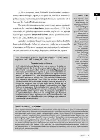 C E D E R J 15 
AULA 1 
As décadas seguintes foram dominadas pela Guerra Fria, um movi-mento 
caracterizado pela separação dos países em dois blocos econômico-político- 
sociais: o comunista, dominado pela Rússia, e o capitalista, sob a 
liderança dos Estados Unidos da América. 
Um fato político marcante, que até hoje repercute aqui no continente 
americano, foi a ascensão de FIDEL CASTRO ao governo cubano (1959). Após 
uma revolução, apoiada pelos comunistas russos em parceria com o grupo 
liderado pelo argentino ERNESTO CHE GUEVARA, a força guerrilheira desem-barcou 
em Cuba, e Fidel Castro assumiu o poder. 
A ditadura castrista perdura até hoje, mesmo após o declínio da URSS. 
Em relação à Educação, Cuba é um país sempre citado, por ter conseguido 
acabar com o analfabetismo e apresentar altos índices de produtividade edu-cacional, 
destacando-se no campo da pesquisa científi ca e dos esportes. 
FIDEL CASTRO 
Fidel Alejandro Castro 
Ruz nasceu em 13 de 
agosto de 1926, em 
uma província cubana. 
Em 1945, ingressou 
na Universidade 
de Havana, onde 
graduou-se em direito. 
Com um grupo de 
aproximadamente 
120 revolucionários, 
tentou tomar o 
Quartel Moncada em 
Santiago de Cuba, em 
1953, sendo derrotado 
e preso. Durante 
seu julgamento, 
pronunciou a famosa 
frase: “La historia 
me absolverá.” 
Condenado a 15 
anos de prisão, foi 
libertado dois anos 
depois, graças a uma 
anistia. Foi exilado 
para o México, 
onde conheceu Che 
Guevara. Em 8 de 
janeiro de 1959, 
Castro entrou 
triunfalmente em 
Cuba, onde está até 
hoje exercendo o 
cargo máximo do país. 
Leia a notícia abaixo, publicada no jornal O Estado de S. Paulo, sobre a 
chegada de Fidel Castro ao poder, em Cuba: 
Forças de Castro em Havana 
O Presidente Fulgencio Batista renunciou ao governo de Cuba nas 
últimas horas do dia 31 de dezembro, fugindo para a República 
Dominicana, onde se asilou. Com ele fugiram cerca de 40 pessoas, todas 
elas figuras proeminentes do regime, as quais temem represálias dos 
homens de Fidel Castro. Batista deixou governando o país uma Junta 
Militar, a qual nomeou o Dr. Carlos Pedra, Presidente da Corte Suprema, 
presidente provisório. Fidel Castro, em transmissão radiofônica 
procedente de Santiago de Cuba, exigiu, no entanto, a rendição 
incondicional da Forças Armadas e ameaçou continuar a revolução, a 
menos que o governo fosse entregue ao Dr. Manuel Urrutia, que ele 
proclamou presidente provisório do país. Pouco depois do meio-dia de 
hoje, as vanguardas de Castro, dirigidas pelo argentino Ernesto Che 
Guevara e por Camilo Cienfuegos, entraram em Havana. A capital está 
aparentemente calma, depois de um dia de saques, desordens, tiroteios 
e caça aos homens de Batista, que não conseguiram fugir. A procura 
dos partidários do antigo regime continua. Por ordem de Castro, e até 
que se emposse Urrutia na presidência, uma greve geral paralisa todas 
as atividades na capital (1959). 
ERNESTO CHE GUEVARA (1928-1967) 
Médico argentino formado pela Universidade de Buenos Aires, iniciou-se politicamente na oposição ao ditador argentino 
Juan Perón. Tornou-se um importante líder político sul-americano e participou de movimentos revolucionários em diferentes 
países, além do seu: México, Cuba e Bolívia. Logo após a vitória de Fidel Castro, Che Guevara foi encarregado da política 
econômica em Cuba. Transferiu os laços econômicos tradicionais com os Estados Unidos para o bloco soviético, que 
apoiava inteiramente a revolução cubana. Seu sonho era estender os ideais políticos marxistas para toda a América Latina. 
Esteve no Brasil em 1961, quando foi condecorado pelo presidente Jânio Quadros, pouco antes da renúncia deste. Em 
1967, mudou-se para a Bolívia, a fi m de apoiar os revoltosos contra a ditadura militar naquele país. Foi assassinado em 
uma emboscada na região boliviana de Vallegrande. Sua morte foi colocada em dúvida durante vários anos, devido ao 
desaparecimento de seu corpo. Somente 30 anos depois, em 1997, seus restos mortais foram encontrados. Foi sepultado 
com pompas de herói na cidade cubana de Santa Clara. Che Guevara é apontado como um ícone das revoluções do 
século XX, pela sua coerência política. 
 