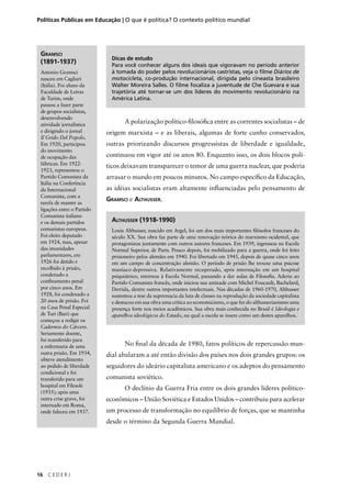 Políticas Públicas em Educação | O que é política? O contexto político mundial 
GRAMSCI 
(1891-1937) 
Antonio Gramsci 
nasceu em Cagliari 
(Itália). Foi aluno da 
Faculdade de Letras 
de Turim, onde 
passou a fazer parte 
de grupos socialistas, 
desenvolvendo 
atividade jornalística 
e dirigindo o jornal 
Il Grido Del Popolo. 
Em 1920, participou 
do movimento 
de ocupação das 
fábricas. Em 1922- 
1923, representou o 
Partido Comunista da 
Itália na Conferência 
da Internacional 
Comunista, com a 
tarefa de manter as 
ligações entre o Partido 
Comunista italiano 
e os demais partidos 
comunistas europeus. 
Foi eleito deputado 
em 1924, mas, apesar 
das imunidades 
parlamentares, em 
1926 foi detido e 
recolhido à prisão, 
condenado a 
confi namento penal 
por cinco anos. Em 
1928, foi condenado a 
20 anos de prisão. Foi 
na Casa Penal Especial 
de Turi (Bari) que 
começou a redigir os 
Cadernos do Cárcere. 
Seriamente doente, 
foi transferido para 
a enfermaria de uma 
outra prisão. Em 1934, 
obteve atendimento 
ao pedido de liberdade 
condicional e foi 
transferido para um 
hospital em Filesole 
(1935); após uma 
outra crise grave, foi 
internado em Roma, 
onde faleceu em 1937. 
16 C E D E R J 
Dicas de estudo 
Para você conhecer alguns dos ideais que vigoravam no período anterior 
à tomada do poder pelos revolucionários castristas, veja o filme Diários de 
motocicleta, co-produção internacional, dirigida pelo cineasta brasileiro 
Walter Moreira Salles. O filme focaliza a juventude de Che Guevara e sua 
trajetória até tornar-se um dos líderes do movimento revolucionário na 
América Latina. 
A polarização político-fi losófi ca entre as correntes socialistas – de 
origem marxista – e as liberais, algumas de forte cunho conservador, 
outras priorizando discursos progressistas de liberdade e igualdade, 
continuou em vigor até os anos 80. Enquanto isso, os dois blocos polí-ticos 
deixavam transparecer o temor de uma guerra nuclear, que poderia 
arrasar o mundo em poucos minutos. No campo específi co da Educação, 
as idéias socialistas eram altamente infl uenciadas pelo pensamento de 
GRAMSCI e ALTHUSSER. 
ALTHUSSER (1918-1990) 
Louis Althusser, nascido em Argel, foi um dos mais importantes fi lósofos franceses do 
século XX. Sua obra faz parte de uma renovação teórica do marxismo ocidental, que 
protagonizou juntamente com outros autores franceses. Em 1939, ingressou na Escola 
Normal Superior, de Paris. Pouco depois, foi mobilizado para a guerra, onde foi feito 
prisioneiro pelos alemães em 1940. Foi libertado em 1945, depois de quase cinco anos 
em um campo de concentração alemão. O período de prisão lhe trouxe uma psicose 
maníaco-depressiva. Relativamente recuperado, após internação em um hospital 
psiquiátrico, retornou à Escola Normal, passando a dar aulas de Filosofi a. Aderiu ao 
Partido Comunista francês, onde iniciou sua amizade com Michel Foucault, Bachelard, 
Derrida, dentre outros importantes intelectuais. Nas décadas de 1960-1970, Althusser 
sustentou a tese da supremacia da luta de classes na reprodução da sociedade capitalista 
e destacou em sua obra uma crítica ao economicismo, o que fez do althusserianismo uma 
presença forte nos meios acadêmicos. Sua obra mais conhecida no Brasil é Ideologia e 
aparelhos ideológicos do Estado, na qual a escola se insere como um destes aparelhos. 
No fi nal da década de 1980, fatos políticos de repercussão mun-dial 
abalaram a até então divisão dos países nos dois grandes grupos: os 
seguidores do ideário capitalista americano e os adeptos do pensamento 
comunista soviético. 
O declínio da Guerra Fria entre os dois grandes líderes político-econômicos 
– União Soviética e Estados Unidos – contribuiu para acelerar 
um processo de transformação no equilíbrio de forças, que se mantinha 
desde o término da Segunda Guerra Mundial. 
 