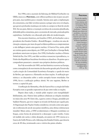 C E D E R J 17 
AULA 1 
PERESTROIKA 
Perestroika signifi ca 
“reestruturação”. 
Como sistema, está 
intimamente ligada 
ao socialismo. Leia 
o que disse Mikhail 
Gorbachev: “Estamos 
olhando para dentro do 
socialismo, e não para 
fora dele, à procura das 
respostas para todas as 
perguntas que surgem. 
Avaliamos igualmente 
nossos sucessos e 
erros por padrões 
socialistas. Aqueles 
que esperam que 
nos afastemos desse 
caminho fi carão muito 
desapontados. Cada 
etapa da Perestroika, e 
o programa como um 
todo, está totalmente 
baseada no princípio 
de mais socialismo 
e mais democracia” 
(GORBACHEV, 
1987, p. 38). 
Em 1984, com a ascensão da liderança de Mikhail Gorbachev na 
URSS, inicia-se a PERESTROIKA, com refl exos políticos não só para seu pró-prio 
país, mas também para o mundo. Setenta anos após a implantação 
do comunismo, esse líder soviético passou a pregar uma nova revolução, 
que geraria profundas mudanças em todos os campos no fi nal do século 
XX. Em seu país, liderou a transição soviética da economia planifi cada, 
defendida pelos comunistas, para a economia de mercado, praticada pelos 
capitalistas. Gorbachev era obcecado pela idéia de modernização. 
Um encontro histórico, em Genebra (1985), de Gorbachev com o 
presidente dos Estados Unidos – Ronald Reagan – resultou em uma de-claração 
conjunta, por meio da qual os líderes políticos se comprometiam 
a não defl agrar jamais uma guerra nuclear. A Guerra Fria, assim, pôde 
ser extinta quatro anos depois, em 1989, por Gorbachev e George Bush, 
presidente americano na época. Em 1990, Gorbachev recebeu o Prêmio 
Nobel da Paz. Em 1991, este líder soviético renunciou à presidência, e a 
União das Repúblicas Socialistas Soviéticas se dissolveu. Os países que a 
compunham passaram a assumir seus próprios destinos políticos. 
Em 9 de novembro de 1989, um fato histórico ocorreu na Europa, 
como conseqüência do movimento de discussões gerado pela Perestroika 
e pela criação da Comunidade Econômica Européia: a queda do muro 
de Berlim, que separava a Alemanha em duas nações. A unifi cação ger-mânica 
e as discussões sobre a união européia foram retardadas. Em 
1990, fez-se a unifi cação política alemã. No ano seguinte, Berlim se 
tornou a capital do país. 
A unifi cação da Alemanha, o fi m da Guerra Fria e a criação da União 
Européia eram as grandes expectativas de paz entre todas as nações. 
Depois disso tudo, o mundo pôde respirar com tranqüilidade? 
Infelizmente, não. Outros fatos políticos abalaram as relações mundiais 
no início dos anos 90. Entre eles, a guerra contra o Iraque, presidido por 
Saddam Hussein, que teve origem na invasão do Kuwait por aquele país. 
A Organização das Nações Unidas considerou a invasão como uma agres-são 
à soberania de um de seus países-membros, uma ofensa à democracia 
mundial. Meses antes, a ONU já determinara o bloqueio econômico ao 
Iraque, como forma de pressioná-lo a desocupar o país vizinho. Como 
tal medida não surtiu o efeito desejado, em janeiro de 1991 iniciou-se a 
Guerra do Golfo Pérsico, sob a liderança dos Estados Unidos, que duraria 
cerca de 40 dias, terminando com a vitória dos países aliados. 
 
