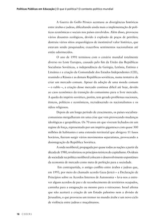 Políticas Públicas em Educação | O que é política? O contexto político mundial 
18 C E D E R J 
A Guerra do Golfo Pérsico acentuou as divergências históricas 
entre árabes e judeus, difi cultando ainda mais a implementação de polí-ticas 
econômicas e sociais nos países envolvidos. Além disso, provocou 
vários desastres ecológicos, devido à explosão de poços de petróleo; 
destruiu vários sítios arqueológicos de inestimável valor histórico, que 
estavam sendo pesquisados; exacerbou sentimentos nacionalistas até 
então adormecidos. 
O ano de 1991 terminou com o cenário mundial totalmente 
diverso no Leste Europeu, causado pelo fi m da União das Repúblicas 
Socialistas Soviéticas, a independência da Geórgia, Letônia, Estônia e 
Lituânia e a criação da Comunidade dos Estados Independentes (CEI), 
reunindo a Rússia e as demais Repúblicas soviéticas, numa tentativa de 
criar um mercado comum. Apesar da adoção de uma moeda comum 
– o rublo –, a criação desse mercado continua difícil até hoje, devido 
ao caos econômico da transição do comunismo para o livre mercado. 
A queda do império soviético, porém, tem gerado problemas nacionais, 
étnicos, políticos e econômicos, recrudescendo os nacionalismos e os 
ódios religiosos. 
Depois de um longo período de crescimento, os países socialista-comunistas 
mergulharam em uma crise que vem provocando mudanças 
ideológicas e geopolíticas. Os 70 anos em que viveram fechados em um 
regime de força, representado por um império gigantesco com quase 300 
milhões de habitantes e uma extensão territorial que abrigava 11 fusos 
horários, fi zeram surgir vários movimentos separatistas, provocando a 
desintegração da República Soviética. 
A onda neoliberal, propagada por quase todas as nações a partir da 
década de 1980, revalorizou os princípios teóricos do capitalismo. Os ideais 
de sociedade na política neoliberal colocam o desenvolvimento espontâneo 
da economia de mercado como meta de perfeição para a sociedade. 
Em contrapartida, o antigo confl ito entre árabes e judeus que, 
em 1993, por meio do chamado acordo Gaza-Jericó – a Declaração de 
Princípios sobre os Acordos Internos de Autonomia – leva-nos a entre-ver 
alguns acordos de paz e de reconhecimento de territórios ocupados, 
caminha para a estagnação ou mesmo para o retrocesso. Israel afi rma 
que não aceitará a criação de um Estado palestino nem a divisão de 
Jerusalém, o que provocou um tremor no mundo árabe e um novo ciclo 
de violência entre judeus e muçulmanos. 
 