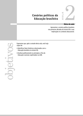 Cenários políticos da 
Educação brasileira 
objetivos 
Meta da aula 
Apresentar o cenário político brasileiro 
nas primeiras décadas do século XX e suas 
implicações no contexto educacional. 
Esperamos que, após o estudo desta aula, você seja 
capaz de: 
• Identifi car fatos históricos relacionados com a 
Educação brasileira no século XX. 
• Analisar politicamente os princípios e fi ns da 
Educação nacional, explicitados na LDB. 
2 
AULA 
 