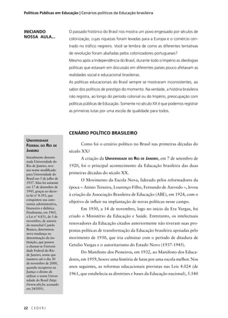 Políticas Públicas em Educação | Cenários políticos da Educação brasileira 
UNIVERSIDADE 
FEDERAL DO RIO DE 
JANEIRO 
Inicialmente denomi-nada 
Universidade do 
Rio de Janeiro, teve 
seu nome modifi cado 
para Universidade do 
Brasil em 5 de julho de 
1937. Mas foi somente 
em 17 de dezembro de 
1945, graças ao decre-to- 
lei nº 8.393, que 
conquistou sua auto-nomia 
administrativa, 
fi nanceira e didática. 
Finalmente, em 1965, 
a Lei nº 4.831, de 5 de 
novembro, de autoria 
do marechal Castelo 
Branco, determinou 
nova mudança na 
denominação da ins-tituição, 
que passou 
a chamar-se Universi-dade 
Federal do Rio 
de Janeiro, nome que 
manteve até o dia 30 
de novembro de 2000, 
quando recuperou na 
Justiça o direito de 
utilizar o nome Univer-sidade 
do Brasil (http: 
//www.ufrj.br, acessado 
em 24/5/05). 
22 C E D E R J 
O passado histórico do Brasil nos mostra um povo engessado por séculos de 
colonização, cujas riquezas foram levadas para a Europa e o comércio cen-trado 
no tráfi co negreiro. Você se lembra de como as diferentes tentativas 
de revolução foram abafadas pelos colonizadores portugueses? 
Mesmo após a Independência do Brasil, durante todo o Império as ideologias 
políticas que estavam em discussão em diferentes países pouco afetavam as 
realidades social e educacional brasileiras. 
As políticas educacionais do Brasil sempre se mostraram inconsistentes, ao 
sabor dos políticos de prestígio do momento. Na verdade, a história brasileira 
não registra, ao longo do período colonial ou do Império, preocupação com 
políticas públicas de Educação. Somente no século XX é que podemos registrar 
as primeiras lutas por uma escola de qualidade para todos. 
CENÁRIO POLÍTICO BRASILEIRO 
Como foi o cenário político no Brasil nas primeiras décadas do 
século XX? 
A criação da UNIVERSIDADE DO RIO DE JANEIRO, em 7 de setembro de 
1920, foi o principal acontecimento da Educação brasileira das duas 
primeiras décadas do século XX. 
O Movimento da Escola Nova, liderado pelos reformadores da 
época – Anísio Teixeira, Lourenço Filho, Fernando de Azevedo –, levou 
à criação da Associação Brasileira de Educação (ABE), em 1924, com o 
objetivo de infl uir na implantação de novas políticas nesse campo. 
Em 1930, a 14 de novembro, logo no início da Era Vargas, foi 
criado o Ministério da Educação e Saúde. Entretanto, os intelectuais 
renovadores da Educação citados anteriormente não tiveram suas pro-postas 
políticas de transformação da Educação brasileira apoiadas pelo 
movimento de 1930, que iria culminar com o período de ditadura de 
Getulio Vargas e o autoritarismo do Estado Novo (1937-1945). 
Do Manifesto dos Pioneiros, em 1932, ao Manifesto dos Educa-dores, 
em 1959, houve uma história de lutas por uma escola melhor. Nos 
anos seguintes, as reformas educacionais previstas nas Leis 4.024 (de 
1961, que estabelecia as diretrizes e bases da Educação nacional), 5.540 
INICIANDO 
NOSSA AULA... 
 
