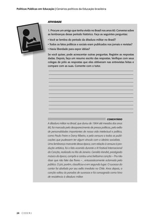 Políticas Públicas em Educação | Cenários políticos da Educação brasileira 
24 C E D E R J 
ATIVIDADE 
1. Procure um amigo que tenha vivido no Brasil nos anos 60. Converse sobre 
as lembranças desse período histórico. Faça as seguintes perguntas: 
• Você se lembra do período da ditadura militar no Brasil? 
• Todos os fatos políticos e sociais eram publicados nos jornais e revistas? 
• Havia liberdade para expor idéias? 
Se você quiser, pode acrescentar outras perguntas. Registre as respostas 
dadas. Depois, faça um resumo escrito das respostas. Verifi que com seus 
colegas de pólo as respostas que eles obtiveram nas entrevistas feitas e 
compare com as suas. Comente com o tutor. 
________________________________________________________________ 
________________________________________________________________ 
________________________________________________________________ 
________________________________________________________________ 
________________________________________________________________ 
________________________________________________________________ 
________________________________________________________________ 
________________________________________________________________ 
________________________________________________________________ 
________________________________________________________________ 
________________________________________________________________ 
________________________________________________________________ 
COMENTÁRIO 
A ditadura militar no Brasil, que durou de 1964 até meados dos anos 
80, foi marcada pelo desaparecimento de presos políticos, pelo exílio 
de personalidades importantes de nossa vida intelectual e política, 
como Paulo Freire e Darcy Ribeiro, e pela censura a todas as publi-cações 
que pudessem ter algum vínculo com o ideário socialista. 
Uma lembrança marcante dessa época, com relação à censura à pro-dução 
artística, foi o fato ocorrido durante o III Festival Internacional 
da Canção, realizado no Rio de Janeiro. Geraldo Vandré, prestigiado 
músico da época, compôs e cantou uma belíssima canção – Pra não 
dizer que não falei das fl ores – , entusiasticamente aclamada pelo 
público. O júri, porém, classifi cou-a em segundo lugar. O sucesso do 
cantor foi abafado por seu exílio imediato no Chile. Anos depois, a 
canção voltou às paradas de sucessos e foi consagrada como hino 
de resistência à ditadura militar. 
 
