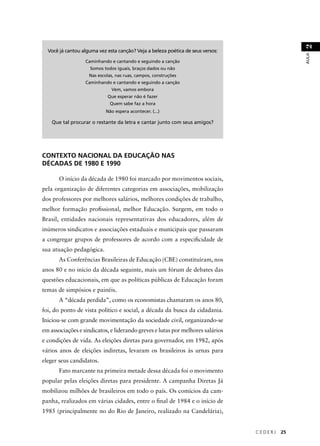 C E D E R J 25 
AULA 2 
Você já cantou alguma vez esta canção? Veja a beleza poética de seus versos: 
Caminhando e cantando e seguindo a canção 
Somos todos iguais, braços dados ou não 
Nas escolas, nas ruas, campos, construções 
Caminhando e cantando e seguindo a canção 
Vem, vamos embora 
Que esperar não é fazer 
Quem sabe faz a hora 
Não espera acontecer. (...) 
Que tal procurar o restante da letra e cantar junto com seus amigos? 
CONTEXTO NACIONAL DA EDUCAÇÃO NAS 
DÉCADAS DE 1980 E 1990 
O início da década de 1980 foi marcado por movimentos sociais, 
pela organização de diferentes categorias em associações, mobilização 
dos professores por melhores salários, melhores condições de trabalho, 
melhor formação profi ssional, melhor Educação. Surgem, em todo o 
Brasil, entidades nacionais representativas dos educadores, além de 
inúmeros sindicatos e associações estaduais e municipais que passaram 
a congregar grupos de professores de acordo com a especifi cidade de 
sua atuação pedagógica. 
As Conferências Brasileiras de Educação (CBE) constituíram, nos 
anos 80 e no início da década seguinte, mais um fórum de debates das 
questões educacionais, em que as políticas públicas de Educação foram 
temas de simpósios e painéis. 
A “década perdida”, como os economistas chamaram os anos 80, 
foi, do ponto de vista político e social, a década da busca da cidadania. 
Iniciou-se com grande movimentação da sociedade civil, organizando-se 
em associações e sindicatos, e liderando greves e lutas por melhores salários 
e condições de vida. As eleições diretas para governador, em 1982, após 
vários anos de eleições indiretas, levaram os brasileiros às urnas para 
eleger seus candidatos. 
Fato marcante na primeira metade dessa década foi o movimento 
popular pelas eleições diretas para presidente. A campanha Diretas Já 
mobilizou milhões de brasileiros em todo o país. Os comícios da cam-panha, 
realizados em várias cidades, entre o fi nal de 1984 e o início de 
1985 (principalmente no do Rio de Janeiro, realizado na Candelária), 
 