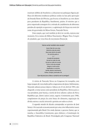 Políticas Públicas em Educação | Cenários políticos da Educação brasileira 
26 C E D E R J 
reuniram milhões de brasileiros e colocaram nos palanques fi guras pú-blicas 
de diferentes tendências políticas unidas na luta pela aprovação 
da Emenda Dante de Oliveira, que levaria os brasileiros ao voto direto 
para presidente da República. Inutilmente, porém. O máximo que o 
povo organizado conseguiu foi a retirada de candidaturas de diferentes 
partidos de oposição ao governo e a aglutinação de forças em torno do 
nome do governador de Minas Gerais, Tancredo Neves. 
Uma canção, que você também já deve ter ouvido, marcou esse 
momento. Foi a música de Milton Nascimento e Wagner Tiso, Coração 
de estudante, que virou hino do movimento Diretas Já. 
Vamos cantar também esta canção? 
Quero falar de uma coisa 
Adivinha onde ela anda? 
Deve estar dentro do peito 
Ou caminha pelo ar. 
(...) 
Coração de estudante 
Há que se cuidar da vida 
Há que se cuidar do mundo 
Tomar conta da amizade 
Alegria e muito sonho 
Espalhados no caminho 
Verdes, planta e sentimento 
Folhas, coração, juventude e fé. 
Que tal procurar a letra e cantá-la com os amigos? 
A vitória de Tancredo Neves no Congresso foi tranqüila, com 
larga margem de votos dados pelos congressistas da época. Infelizmente, 
Tancredo adoeceu pouco depois e faleceu em 21 de abril de 1985, não 
chegando a tomar posse como presidente da República. Deixou para o 
vice-presidente, José Sarney, a tarefa de levar adiante o plano da Nova 
República que, dentre outras coisas, sugeria: Constituinte para 1986, 
congelamento de preços da cesta básica de alimentos, negociação da 
dívida externa e escola universal e gratuita em todos os níveis. 
A segunda metade da década correspondeu ao governo de José 
Sarney e foi marcada economicamente por uma crise infl acionária nunca 
experimentada pelo Brasil. Foi ainda durante o governo Sarney que se 
instalou a Assembléia Constituinte, para elaborar a Constituição da 
República Federativa do Brasil. Promulgada pelo Congresso Nacional 
 