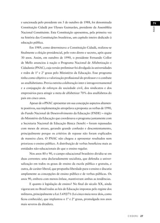 C E D E R J 27 
AULA 2 
e sancionada pelo presidente em 5 de outubro de 1988, foi denominada 
Constituição Cidadã por Ulysses Guimarães, presidente da Assembléia 
Nacional Constituinte. Esta Constituição apresentou, pela primeira vez 
na história das Constituições brasileiras, um capítulo inteiro dedicado à 
educação pública. 
Em 1989, como determinava a Constituição Cidadã, realizou-se 
fi nalmente a eleição presidencial, pelo voto direto e secreto, após quase 
30 anos. Assim, em outubro de 1990, o presidente Fernando Collor 
de Mello anunciou à nação o Programa Nacional de Alfabetização e 
Cidadania (PNAC), cuja versão preliminar foi divulgada às universidades 
e redes de 1º e 2º graus pelo Ministério da Educação. Esse programa 
tinha como objetivo a valorização profi ssional do professor e o combate 
ao analfabetismo. Previa estreita colaboração inter e intragovernamental 
e a conjugação de esforços da sociedade civil, dos sindicatos e dos 
empresários para atingir a meta de alfabetizar 70% dos analfabetos do 
país em cinco anos. 
Apesar de o PNAC apresentar em sua concepção aspectos altamen-te 
positivos, sua implementação atropelava a proposta: as verbas de 1990, 
do Fundo Nacional de Desenvolvimento da Educação (FNDE) – órgão 
do Ministério da Educação que coordenava o programa juntamente com 
a Secretaria Nacional de Educação Básica (Seneb) – foram repassadas 
com meses de atraso, gerando grande confusão e descontentamento, 
principalmente porque os critérios de repasse não foram explicados 
de maneira clara. O PNAC não chegou a apresentar resultados nem 
priorizou o ensino público. A distribuição de verbas benefi ciou mais as 
entidades não-educacionais do que o ensino regular. 
Nos anos 80 e 90, o campo educacional brasileiro dividiu-se em 
duas correntes: uma declaradamente socialista, que defendia a univer-salização 
em todos os graus de ensino da escola pública e gratuita, e 
outra, de caráter liberal, que propunha liberdade para o ensino e discutia 
amplamente as concepções de ensino público e de verbas públicas. Os 
anos 90, embora com menos ênfase, mantiveram ambas as tendências. 
E quanto à legislação de ensino? No fi nal do século XX, ainda 
vigoravam no Brasil todas as leis de Educação impostas pelo regime dos 
militares, principalmente a Lei 5.692/71 (Lei cinco meia nove dois, como 
fi cou conhecida), que implantou o 1º e 2º graus, promulgada nos anos 
mais severos da ditadura. 
 