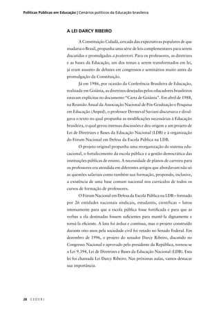 Políticas Públicas em Educação | Cenários políticos da Educação brasileira 
28 C E D E R J 
A LEI DARCY RIBEIRO 
A Constituição Cidadã, cercada das expectativas populares de que 
mudaria o Brasil, propunha uma série de leis complementares para serem 
discutidas e promulgadas a posteriori. Para os professores, as diretrizes 
e as bases da Educação, um dos temas a serem transformados em lei, 
já eram assunto de debates em congressos e seminários muito antes da 
promulgação da Constituição. 
Já em 1986, por ocasião da Conferência Brasileira de Educação, 
realizada em Goiânia, as diretrizes desejadas pelos educadores brasileiros 
estavam explícitas no documento “Carta de Goiânia”. Em abril de 1988, 
na Reunião Anual da Associação Nacional de Pós-Graduação e Pesquisa 
em Educação (Anped), o professor Dermeval Saviani discursava e divul-gava 
o texto no qual propunha as modifi cações necessárias à Educação 
brasileira, o qual gerou intensas discussões e deu origem a um projeto de 
Lei de Diretrizes e Bases da Educação Nacional (LDB) e à organização 
do Fórum Nacional em Defesa da Escola Pública na LDB. 
O projeto original propunha uma reorganização do sistema edu-cacional, 
o fortalecimento da escola pública e a gestão democrática das 
instituições públicas de ensino. A necessidade de planos de carreira para 
os professores era atendida em diferentes artigos que abordavam não só 
as questões salariais como também sua formação, propondo, inclusive, 
a existência de uma base comum nacional nos currículos de todos os 
cursos de formação de professores. 
O Fórum Nacional em Defesa da Escola Pública na LDB – formado 
por 26 entidades nacionais sindicais, estudantis, científicas – lutou 
intensamente para que a escola pública fosse fortifi cada e para que as 
verbas a ela destinadas fossem sufi cientes para mantê-la dignamente e 
torná-la efi ciente. A luta foi árdua e contínua, mas o projeto construído 
durante oito anos pela sociedade civil foi vetado no Senado Federal. Em 
dezembro de 1996, o projeto do senador Darcy Ribeiro, discutido no 
Congresso Nacional e aprovado pelo presidente da República, tornou-se 
a Lei 9.394, Lei de Diretrizes e Bases da Educação Nacional (LDB). Esta 
lei foi chamada Lei Darcy Ribeiro. Nas próximas aulas, vamos destacar 
sua importância. 
 