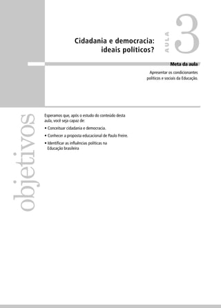Cidadania e democracia: 
ideais políticos? 
objetivos 
Meta da aula 
Apresentar os condicionantes 
políticos e sociais da Educação. 
Esperamos que, após o estudo do conteúdo desta 
aula, você seja capaz de: 
• Conceituar cidadania e democracia. 
• Conhecer a proposta educacional de Paulo Freire. 
• Identifi car as infl uências políticas na 
Educação brasileira 
3 
AULA 
 