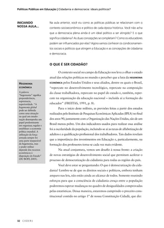 Políticas Públicas em Educação | Cidadania e democracia: ideais políticos? 
HEGEMONIA 
ECONÔMICA 
A palavra 
“hegemonia” signifi ca 
preponderância, 
supremacia, 
superioridade. “A 
hegemonia global 
pode ser defi nida 
como uma situação 
na qual um estado-nação 
desempenha um 
papel predominante 
em organizar, regular e 
estabilizar a economia 
política mundial. A 
utilização da força 
armada sempre foi 
uma parte inseparável 
da hegemonia, mas 
o poder militar 
depende dos recursos 
econômicos à 
disposição do Estado” 
(DU BOFF, 2005). 
32 C E D E R J 
Na aula anterior, você viu como as políticas públicas se relacionam com o 
contexto socioeconômico e político de cada época histórica. Você não acha 
que a democracia plena ainda é um ideal político a ser atingido? E o que 
signifi ca cidadania? As duas concepções se completam? Como os educadores 
podem ser infl uenciados por elas? Agora vamos conhecer os condicionamen-tos 
sociais e políticos que atingem a Educação e as concepções de cidadania 
e democracia. 
O QUE É SER CIDADÃO? 
O contexto social no campo da Educação nos leva a olhar o estado 
atual das relações políticas no mundo e perceber que a luta da HEGEMONIA 
ECONÔMICA pelos Estados Unidos e seus aliados, dentre os quais o Brasil, 
“repercute no desenvolvimento tecnológico, repercute na composição 
da classe trabalhadora, repercute no papel do estado e, também, reper-cute 
na organização da educação nacional – incluída aí a formação do 
educador” (FREITAS, 1991, p. 8). 
Para o início deste milênio, as previsões feitas a partir dos estudos 
realizados pelo Instituto de Pesquisas Econômicas Aplicadas (IPEA) no fi nal 
dos anos 90, juntamente com a Organização das Nações Unidas, são de um 
Brasil menos pobre. Um dos indicadores usados para realizar essa análise 
foi a escolaridade da população, incluindo-se aí as taxas de alfabetização de 
adultos e a qualifi cação profi ssional dos trabalhadores. Tais dados revelam 
que a importância dos investimentos em Educação e, particularmente, na 
formação dos professores torna-se cada vez mais evidente. 
Na atual conjuntura, vemos um desafi o à nossa frente: a criação 
de novas estratégias de desenvolvimento social que permitam acelerar o 
processo de democratização da cidadania para todas as regiões do país. 
Você deve estar se perguntando: O que é democratização da cida-dania? 
Lembre-se de que os direitos sociais e políticos, embora tenham 
amparo nas leis, não estão ainda ao alcance de todos. Somente reunindo 
esforços para que a consciência de cidadania cresça entre a população 
poderemos esperar mudanças no quadro de desigualdades comprovadas 
pelas estatísticas. Dessa maneira, estaremos cumprindo o preceito cons-titucional 
contido no artigo 1° de nossa Constituição Cidadã, que diz: 
INICIANDO 
NOSSA AULA... 
 
