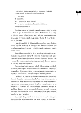C E D E R J 33 
AULA 3 
“A República Federativa do Brasil (...) constitui-se em Estado 
Democrático de Direito e tem como fundamentos: 
I – a soberania; 
II – a cidadania; 
III – a dignidade da pessoa humana; 
IV – os valores sociais do trabalho e da livre iniciativa; 
V – o pluralismo político.” 
As concepções de democracia e cidadania são complementares 
– é difícil imaginar uma sem a outra – e têm sofrido mudanças ao longo 
da história. Sofrem infl uências das crises políticas nacionais e interna-cionais, 
que provocam transformações nas relações de poder dentro e 
fora de cada país. 
Na política, a idéia de cidadania é bem ampla, e sua evolução se 
deu no bojo das mudanças de concepção dos direitos do homem, que 
evoluíram dos direitos legais para os políticos e, destes últimos, para os 
direitos sociais. 
Todo cidadão tem o direito de ser consultado sobre a direção po-lítica 
da sociedade e tem o dever de contribuir para essa consulta geral. 
Entretanto, esse cidadão está adstrito aos resultados dessa consulta. Esse 
é o papel dos processos eleitorais, em que, por meio do voto, aprovam 
ou não uma proposta de governo. 
Além das eleições diretas, outra ação de cidadania é a promoção de 
audiências públicas pelos poderes constituídos e a respectiva participação 
dos cidadãos. Como nas eleições, o resultado dessas consultas deve ser 
respeitado pelo cidadão e concretizado pelos poderes públicos. 
Os projetos de lei devem ser democraticamente construídos e am-plamente 
discutidos por toda a sociedade. Ao se concretizarem como leis, 
homologadas pelo Poder Legislativo e sancionadas pelo Poder Executi-vo, 
tornam-se normas determinantes de ações e procedimentos a serem 
cumpridos. A cidadania está calcada na regra da lei e no princípio da 
igualdade. Quando uma lei se torna obsoleta ou é superada por outras 
leis ou por novas demandas sociais, deve ser rediscutida, para que sofra 
emendas ou perca seu efeito. 
O princípio da igualdade deve ser visto como justiça social, não 
se confundindo com uniformidade, mas como garantia de identidade. 
 