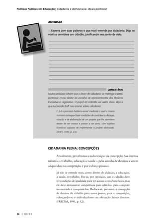 Políticas Públicas em Educação | Cidadania e democracia: ideais políticos? 
34 C E D E R J 
ATIVIDADE 
1. Escreva com suas palavras o que você entende por cidadania. Diga se 
você se considera um cidadão, justifi cando seu ponto de vista. 
________________________________________________________________ 
________________________________________________________________ 
________________________________________________________________ 
________________________________________________________________ 
________________________________________________________________ 
________________________________________________________________ 
________________________________________________________________ 
________________________________________________________________ 
________________________________________________________________ 
________________________________________________________________ 
________________________________________________________________ 
________________________________________________________________ 
COMENTÁRIO 
Muitas pessoas acham que o dever de cidadania se restringe a votar, 
participar como eleitor da escolha de representantes dos Poderes 
Executivo e Legislativo. O papel do cidadão vai além disso. Veja o 
que Leonardo Boff nos ensina sobre cidadania: 
(...) é o processo histórico-social mediante o qual a massa 
humana consegue forjar condições de consciência, de orga-nização 
e de elaboração de um projeto que lhe permitem 
deixar de ser massa e passar a ser povo, com sujeitos 
históricos capazes de implementar o projeto elaborado. 
(BOFF, 1994, p. 23). 
CIDADANIA PLENA: CONCEPÇÕES 
Atualmente, percebemos a substituição da concepção dos di reitos 
naturais – trabalho, educação e saúde – pelo sen tido de direitos a serem 
adquiridos na competição e por esforço pessoal. 
Já não se entende mais, como direito do cidadão, a educação, 
a saúde, o trabalho. Diz-se, por oposição, que o cidadão deve 
ter con dições de igualdade para ter acesso a estes be ne fícios, mas 
ele deve demonstrar competência para obtê-los, para competir 
no mercado e conquistá-los. Desloca-se, por tanto, a concepção 
de direitos do ci dadão para outro ponto, para a competição, 
reforçando-se o indi vidualismo na obtenção destes direitos. 
(FREITAS, 1991, p. 12). 
 