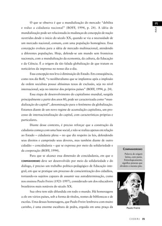 C E D E R J 35 
AULA 3 
O que se observa é que a mundialização do mercado “debilita 
e reduz a cidadania nacional” (BOFF, 1994, p. 24). A idéia de 
mundialização pode ser relacionada às mudanças de concepção de nação 
ocorridas desde o início do século XX, quando se via a necessidade de 
um mercado nacional, comum, com uma população homogênea. Essa 
concepção evoluiu para a idéia de mercado multinacional, atendendo 
a diferentes populações. Hoje, defende-se um mundo sem fronteiras 
nacionais, com a mundialização da economia, da cultura, da Educação 
e da Ciência. É a origem da tão falada globalização de que tratam os 
noticiários da imprensa no nosso dia-a-dia. 
Essa concepção nos leva à diminuição do Estado. Em conseqüência, 
como nos diz Boff, “o neoliberalismo que se implantou após a implosão 
da ordem socialista possui altíssimas taxas de exclusão, seja no nível 
internacional, seja no interior dos próprios países” (BOFF, 1994, p. 24). 
Essa etapa de desenvolvimento do capitalismo mundial, surgida 
principalmente a partir dos anos 80, pode ser caracterizada como “mun-dialização 
do capital”, denominação para o fenômeno da globalização. 
Estamos diante de um novo regime de acumulação capitalista, um pro-cesso 
de internacionalização do capital, com características próprias e 
particulares. 
Diante desse contexto, é preciso reforçar que a construção da 
cidadania começa com uma base social, e não se realiza apenas em relação 
ao Estado – cidadania plena – no que diz respeito às leis, defendendo 
seus direitos e cumprindo seus deveres, mas também diante de outro 
cidadão – concidadania – que se expressa por meio da solidariedade e 
da cooperação (BOFF, 1994). 
Para que se alcance essa dimensão de concidadania, em que o 
COMPANHEIRISMO deve ser desenvolvido por meio da solidariedade e do 
diálogo, é preciso um trabalho político-pedagógico de Educação inte-gral, 
em que se pratique um processo de conscientização dos cidadãos, 
tornando-os sujeitos capazes de assumir sua autodeterminação, como 
nos ensinou Paulo Freire (1921-1997), considerado um dos educadores 
brasileiros mais notáveis do século XX. 
Sua obra tem sido difundida em todo o mundo. Há homenagens 
a ele em vários países, sob a forma de títulos, nomes de bibliotecas e de 
escolas. Uma dessas homenagens, que Paulo Freire lembrava com muito 
carinho, é uma enorme escultura de pedra, erguida em uma praça da 
COMPANHEIRISMO 
Palavra de origem 
latina, cum panis. 
Etimologicamente, 
signifi ca pessoas que 
dividem o mesmo pão. 
Paulo Freire 
 
