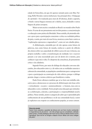 Políticas Públicas em Educação | Cidadania e democracia: ideais políticos? 
36 C E D E R J 
cidade de Estocolmo, em que ele aparece sentado junto com Mao Tsé-tung, 
Pablo Neruda e outros intelectuais. Sua principal obra – Pedagogia 
do oprimido – foi traduzida para mais de 20 idiomas, desde o japonês, 
o híndi e outras línguas orientais até o iídiche, sueco, holandês e outras 
línguas de países europeus. 
Muito se tem escrito e estudado no Brasil e no mundo sobre Paulo 
Freire. O cerne de seu pensamento está em dois pontos: a conscientização 
e a educação como prática da liberdade. Nesse sentido, ele pretendia edu-car 
o povo para a participação consciente e crítica na realidade política 
do país, e assim, por meio de seus livros, mostrava como lutar contra as 
“explorações opressoras e enganadoras”, como ser um cidadão pleno. 
A alfabetização, entendida por ele não apenas como leitura de 
palavras, mas como leitura de mundo, realiza-se a partir da refl exão 
dos alunos sobre sua capacidade de refl etir acerca de suas vivências, seu 
próprio trabalho e sobre a transformação da realidade. Ler e escrever 
passam a ser uma necessidade para sair de dentro de si mesmo, para 
conhecer o que está à volta. É o despertar da consciência, do pensamento 
crítico e da cidadania. 
Segundo Freire, por meio do diálogo do educador com seus edu-candos, 
dos educandos entre si, e de todos com as realidades naturais e 
culturais da comunidade, as populações caminhariam para o autogoverno 
e para a participação na construção da vida coletiva, porque o diálogo 
permite chegar a termos coletivos que benefi ciem a todos. 
Paulo Freire afi rmava também que só se faria um trabalho edu-cativo 
para a democracia se o processo de alfabetização não fosse sobre 
– verticalmente – ou para – assistencialmente – o homem, mas com os 
educandos e com a realidade. Freire propôs uma educação que estimulas-se 
a colaboração, a decisão, a participação e a responsabilidade social e 
política. Nesse sentido, atento à categoria do saber que é apreendido pelo 
conhecimento de seus problemas e os de sua comunidade local, o autor 
já explicitava seu respeito ao conhecimento popular, ao senso comum. 
Dicas de estudo 
Paulo Freire aborda a questão da leitura em um livro muito conhecido 
A importância do ato de ler – em três artigos que se completam, editado 
pela Cortez. O estilo dialógico de Freire torna a leitura desses textos muito 
agradável. Que tal ler os artigos e depois trocar idéias com seus colegas 
de pólo? 
 