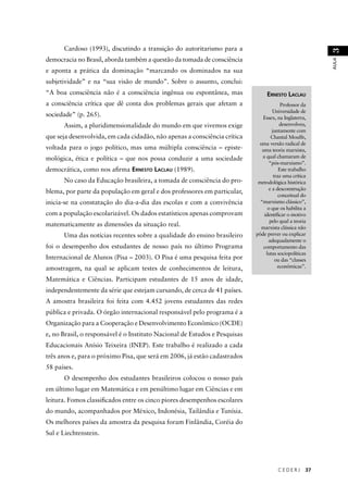 C E D E R J 37 
AULA 3 
Cardoso (1993), discutindo a transição do autoritarismo para a 
democracia no Brasil, aborda também a questão da tomada de consciência 
e aponta a prática da dominação “marcando os dominados na sua 
subjetividade” e na “sua visão de mundo”. Sobre o assunto, conclui: 
“A boa consciência não é a consciência ingênua ou espontânea, mas 
a consciência crítica que dê conta dos problemas gerais que afetam a 
sociedade” (p. 265). 
Assim, a pluridimensionalidade do mundo em que vivemos exige 
que seja desenvolvida, em cada cidadão, não apenas a consciência crítica 
voltada para o jogo político, mas uma múltipla consciência – episte-mológica, 
ética e política – que nos possa conduzir a uma sociedade 
democrática, como nos afi rma ERNESTO LACLAU (1989). 
No caso da Educação brasileira, a tomada de consciência do pro-blema, 
por parte da população em geral e dos professores em particular, 
inicia-se na constatação do dia-a-dia das escolas e com a convivência 
com a população escolarizável. Os dados estatísticos apenas comprovam 
matematicamente as dimensões da situação real. 
Uma das notícias recentes sobre a qualidade do ensino brasileiro 
foi o desempenho dos estudantes de nosso país no último Programa 
Internacional de Alunos (Pisa – 2003). O Pisa é uma pesquisa feita por 
amostragem, na qual se aplicam testes de conhecimentos de leitura, 
Matemática e Ciências. Participam estudantes de 15 anos de idade, 
independentemente da série que estejam cursando, de cerca de 41 países. 
A amostra brasileira foi feita com 4.452 jovens estudantes das redes 
pública e privada. O órgão internacional responsável pelo programa é a 
Organização para a Cooperação e Desenvolvimento Econômico (OCDE) 
e, no Brasil, o responsável é o Instituto Nacional de Estudos e Pesquisas 
Educacionais Anísio Teixeira (INEP). Este trabalho é realizado a cada 
três anos e, para o próximo Pisa, que será em 2006, já estão cadastrados 
58 países. 
O desempenho dos estudantes brasileiros colocou o nosso país 
em último lugar em Matemática e em penúltimo lugar em Ciências e em 
leitura. Fomos classifi cados entre os cinco piores desempenhos escolares 
do mundo, acompanhados por México, Indonésia, Tailândia e Tunísia. 
Os melhores países da amostra da pesquisa foram Finlândia, Coréia do 
Sul e Liechtenstein. 
ERNESTO LACLAU 
Professor da 
Universidade de 
Essex, na Inglaterra, 
desenvolveu, 
juntamente com 
Chantal Mouffe, 
uma versão radical de 
uma teoria marxista, 
a qual chamaram de 
“pós-marxismo”. 
Este trabalho 
traz uma crítica 
metodológica histórica 
e a desconstrução 
conceitual do 
“marxismo clássico”, 
o que os habilita a 
identifi car o motivo 
pelo qual a teoria 
marxista clássica não 
pôde prever ou explicar 
adequadamente o 
comportamento das 
lutas sociopolíticas 
ou das “classes 
econômicas”. 
 