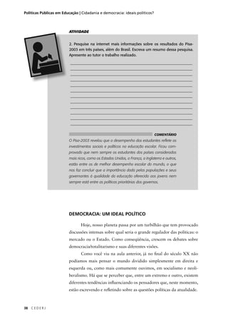 Políticas Públicas em Educação | Cidadania e democracia: ideais políticos? 
38 C E D E R J 
ATIVIDADE 
2. Pesquise na internet mais informações sobre os resultados do Pisa- 
2003 em três países, além do Brasil. Escreva um resumo dessa pesquisa. 
Apresente ao tutor o trabalho realizado. 
________________________________________________________________ 
________________________________________________________________ 
________________________________________________________________ 
________________________________________________________________ 
________________________________________________________________ 
________________________________________________________________ 
________________________________________________________________ 
________________________________________________________________ 
________________________________________________________________ 
________________________________________________________________ 
________________________________________________________________ 
________________________________________________________________ 
O Pisa-2003 revelou que o desempenho dos estudantes refl ete os 
investimentos sociais e políticos na educação escolar. Ficou com-provado 
que nem sempre os estudantes dos países considerados 
mais ricos, como os Estados Unidos, a França, a Inglaterra e outros, 
estão entre os de melhor desempenho escolar do mundo, o que 
nos faz concluir que a importância dada pelas populações e seus 
governantes à qualidade da educação oferecida aos jovens nem 
sempre está entre as políticas prioritárias dos governos. 
DEMOCRACIA: UM IDEAL POLÍTICO 
COMENTÁRIO 
Hoje, nosso planeta passa por um turbilhão que tem provocado 
discussões intensas sobre qual seria o grande regulador das políticas: o 
mercado ou o Estado. Como conseqüência, crescem os debates sobre 
democracia/totalitarismo e suas diferentes visões. 
Como você viu na aula anterior, já no fi nal do século XX não 
podíamos mais pensar o mundo dividido simplesmente em direita e 
esquerda ou, como mais comumente ouvimos, em socialismo e neoli-beralismo. 
Há que se perceber que, entre um extremo e outro, existem 
diferentes tendências infl uenciando os pensadores que, neste momento, 
estão escrevendo e refl etindo sobre as questões políticas da atualidade. 
 