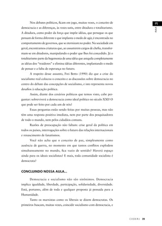 C E D E R J 39 
AULA 3 
Nos debates políticos, fi cam em jogo, muitas vezes, o conceito de 
democracia e as diferenças, às vezes sutis, entre ditadura e totalitarismo. 
A ditadura, como poder da força que impõe idéias, que persegue os que 
pensam de forma diferente e que implanta o medo de agir, é encontrada no 
comportamento de governos, que se eternizam no poder. Na sociedade em 
geral, encontramos criaturas que, ao assumirem cargos de chefi a, transfor-mam- 
se em ditadores, manipulando o poder que lhes foi concedido. Já o 
totalitarismo parte da hegemonia de uma idéia que aniquila completamente 
as idéias dos “traidores” e elimina idéias diferentes, implantando o medo 
de pensar e a falta de esperança no futuro. 
A respeito desse assunto, Frei Betto (1990) diz que a crise do 
socialismo real colocou o conceito e as discussões sobre democracia no 
centro do debate das concepções de socialismo, e isto representa novos 
desafi os à educação política. 
Assim, diante dos cenários políticos que temos visto, cabe per-guntar: 
sobreviverá a democracia como ideal político no século XXI? O 
que pode ser feito por cada um de nós? 
Essas perguntas estão sendo feitas por muitas pessoas, mas não 
têm uma resposta positiva imediata, nem por parte dos pesquisadores 
de todo o mundo, nem pelos cidadãos comuns. 
Razões de preocupação não faltam: crise geral da política em 
todos os países, interrogações sobre o futuro das relações internacionais 
e renascimento de fanatismos. 
Você não acha que o conceito de paz, simplesmente como 
ausência de guerra, no momento em que tantos confl itos explodem 
simultaneamente no mundo, fi ca vazio de sentido? Haverá espaço 
ainda para os ideais socialistas? E mais, toda comunidade socialista é 
democrata? 
CONCLUINDO NOSSA AULA... 
Democracia e socialismo não são sinônimos. Democracia 
implica igualdade, liberdade, participação, solidariedade, diversidade. 
Está, portanto, além de toda e qualquer proposta já pensada para a 
Humanidade. 
Tanto os marxistas como os liberais se dizem democratas. Os 
primeiros buscam, muitas vezes, coincidir socialismo com democracia, e 
 