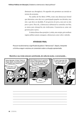 Políticas Públicas em Educação | Cidadania e democracia: ideais políticos? 
Maninha e seu irmão estavam caminhando, de volta da escola, e conversando... 
40 C E D E R J 
diminuem sua abrangência. Os segundos não permitem sua entrada no 
terreno da economia. 
Na análise de Frei Betto (1990), existe uma democracia formal 
que determina como deve ser a participação popular nas decisões, mas 
não o que deve ser decidido. É um governo do povo, mas será ou não 
para o povo. Para ele, a democracia substancial se centraliza nos fi ns; 
os meios para alcançá-los são irrelevantes. Caracteriza-se como um 
governo para o povo. 
A síntese dessas duas posições é, ainda, uma utopia, pois nenhum 
regime político jamais conseguiu a democracia como valor e método. 
ATIVIDADE FINAL 
Procure nos dicionários o signifi cado da palavra “democracia”. Depois, interprete 
a tirinha a seguir e escreva um comentário sobre a situação apresentada. 
Vamos depressa, Vitinho! Tenho de 
chegar rápido. A professora passou 
um trabalho sobre democracia. 
E você sabe o que 
é democracia? 
Claro! Democracia é o governo 
do povo. Nos países democrá-ticos, 
todos são iguais. Todos 
têm os mesmos direitos. 
Maninha, o 
Brasil é um país 
democrático? 
Claro! 
E como é que aqui tem 
tanta gente com cara 
de baixo salário? 
____________________________________________________________________________ 
____________________________________________________________________________ 
____________________________________________________________________________ 
____________________________________________________________________________ 
____________________________________________________________________________ 
____________________________________________________________________________ 
 