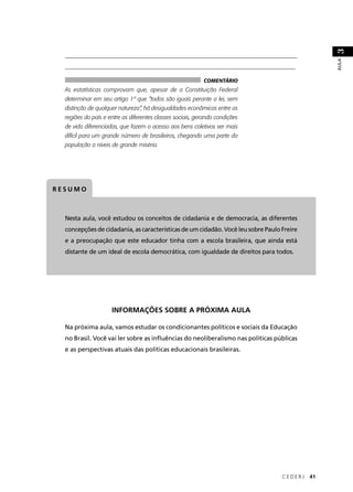 ____________________________________________________________________________ 
__________________________________________________________________________ 
C E D E R J 41 
AULA 3 
As estatísticas comprovam que, apesar de a Constituição Federal 
determinar em seu artigo 1º que “todos são iguais perante a lei, sem 
distinção de qualquer natureza”, há desigualdades econômicas entre as 
regiões do país e entre as diferentes classes sociais, gerando condições 
de vida diferenciadas, que fazem o acesso aos bens coletivos ser mais 
difícil para um grande número de brasileiros, chegando uma parte da 
população a níveis de grande miséria. 
RESUMO 
COMENTÁRIO 
Nesta aula, você estudou os conceitos de cidadania e de democracia, as diferentes 
concepções de cidadania, as características de um cidadão. Você leu sobre Paulo Freire 
e a preocupação que este educador tinha com a escola brasileira, que ainda está 
distante de um ideal de escola democrática, com igualdade de direitos para todos. 
INFORMAÇÕES SOBRE A PRÓXIMA AULA 
Na próxima aula, vamos estudar os condicionantes políticos e sociais da Educação 
no Brasil. Você vai ler sobre as infl uências do neoliberalismo nas políticas públicas 
e as perspectivas atuais das políticas educacionais brasileiras. 
 