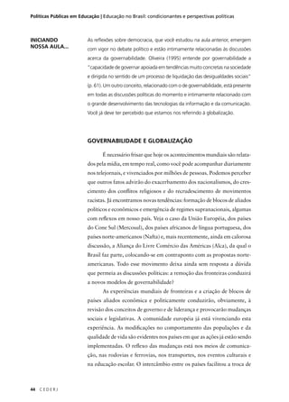 Políticas Públicas em Educação | Educação no Brasil: condicionantes e perspectivas políticas 
44 C E D E R J 
As refl exões sobre democracia, que você estudou na aula anterior, emergem 
com vigor no debate político e estão intimamente relacionadas às discussões 
acerca da governabilidade. Oliveira (1995) entende por governabilidade a 
“capacidade de governar apoiada em tendências muito concretas na sociedade 
e dirigida no sentido de um processo de liquidação das desigualdades sociais” 
(p. 61). Um outro conceito, relacionado com o de governabilidade, está presente 
em todas as discussões políticas do momento e intimamente relacionado com 
o grande desenvolvimento das tecnologias da informação e da comunicação. 
Você já deve ter percebido que estamos nos referindo à globalização. 
GOVERNABILIDADE E GLOBALIZAÇÃO 
É necessário frisar que hoje os acontecimentos mundiais são relata-dos 
pela mídia, em tempo real, como você pode acompanhar diariamente 
nos telejornais, e vivenciados por milhões de pessoas. Podemos perceber 
que outros fatos advirão do exacerbamento dos nacionalismos, do cres-cimento 
dos confl itos religiosos e do recrudescimento de movimentos 
racistas. Já encontramos novas tendências: formação de blocos de aliados 
políticos e econômicos e emergência de regimes supranacionais, algumas 
com refl exos em nosso país. Veja o caso da União Européia, dos países 
do Cone Sul (Mercosul), dos países africanos de língua portuguesa, dos 
países norte-americanos (Nafta) e, mais recentemente, ainda em calorosa 
discussão, a Aliança do Livre Comércio das Américas (Alca), da qual o 
Brasil faz parte, colocando-se em contraponto com as propostas norte-americanas. 
Todo esse movimento deixa ainda sem resposta a dúvida 
que permeia as discussões políticas: a remoção das fronteiras conduzirá 
a novos modelos de governabilidade? 
As experiências mundiais de fronteiras e a criação de blocos de 
países aliados econômica e politicamente conduzirão, obviamente, à 
revisão dos conceitos de governo e de liderança e provocarão mudanças 
sociais e legislativas. A comunidade européia já está vivenciando esta 
experiência. As modifi cações no comportamento das populações e da 
qualidade de vida são evidentes nos países em que as ações já estão sendo 
implementadas. O refl exo das mudanças está nos meios de comunica-ção, 
nas rodovias e ferrovias, nos transportes, nos eventos culturais e 
na educação escolar. O intercâmbio entre os países facilitou a troca de 
INICIANDO 
NOSSA AULA... 
 