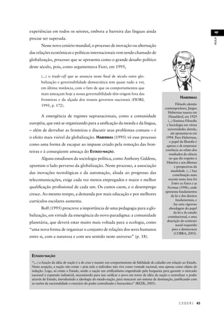 AULA 4 HABERMAS 
Filósofo alemão 
contemporâneo, Jürgen 
Habermas nasceu em 
Düsseldorf, em 1929 
(...) Ensinou Filosofi a 
e Sociologia em várias 
universidades alemãs, 
até aposentar-se em 
1994. Para Habermas, 
o papel da fi losofi a é 
apenas o de emprestar 
coerência ao relato dos 
resultados da ciência 
no que diz respeito à 
História e aos dilemas 
e perspectivas da 
atualidade. (...) Sua 
contribuição mais 
recente nesta área foi 
Entre os Fatos e as 
Normas (1996), onde 
apresenta fundamentos 
da lei e dos direitos 
fundamentais, e 
faz uma vigorosa 
abordagem do papel 
da lei e do estado 
constitucional, e uma 
descrição do contexto 
social requerido 
para a democracia 
(COBRA, 2005). 
C E D E R J 45 
experiências em todos os setores, embora a barreira das línguas ainda 
precise ser superada. 
Nesse novo cenário mundial, o processo de inovação ou alternação 
das relações econômicas e políticas internacionais vem sendo chamado de 
globalização, processo que se apresenta como o grande desafi o político 
deste século, pois, como argumentava Fiori, em 1995, 
(...) o trade-off que se anuncia neste fi nal de século entre glo-balização 
e governabilidade democrática tem quase tudo a ver, 
em última instância, com o fato de que os comportamentos que 
mais ameaçam hoje a nossa governabilidade têm origem fora das 
fronteiras e da alçada dos nossos governos nacionais (FIORI, 
1995, p. 172). 
A emergência de regimes supranacionais, como a comunidade 
européia, que está se organizando para a unifi cação da moeda e da língua, 
– além de derrubar as fronteiras e discutir seus problemas comuns – é 
o efeito mais visível da globalização. HABERMAS (1995) vê esse processo 
como uma forma de escapar ao impasse criado pela remoção das fron-teiras 
e à conseqüente ameaça do ESTADO-NAÇÃO. 
Alguns estudiosos da sociologia política, como Anthony Giddens, 
apontam o lado perverso da globalização. Neste processo, a associação 
das inovações tecnológicas e da automação, aliada ao progresso das 
telecomunicações, exige cada vez menos empregados e maior e melhor 
qualifi cação profi ssional de cada um. Os custos caem, e o desemprego 
cresce. Ao mesmo tempo, a demanda por mais educação e por melhores 
currículos escolares aumenta. 
Boff (1995) prescreve a importância de uma pedagogia para a glo-balização, 
em virtude da emergência do novo paradigma: a comunidade 
planetária, que deverá estar muito mais voltada para a ecologia, como 
“uma nova forma de organizar o conjunto de relações dos seres humanos 
entre si, com a natureza e com seu sentido neste universo” (p. 18). 
ESTADO-NAÇÃO 
“(...) a função da idéia de nação é a de criar e manter um comportamento de fi delidade do cidadão em relação ao Estado. 
Nesta acepção, a nação não existe – pois nela o indivíduo não vive como vontade racional, mas apenas como objeto de 
indução. Logo, só existe o Estado, sendo a nação um artifi cialismo engendrado pela burguesia para garantir o mercado 
nacional à expansão industrial, necessitando para isso unifi car o povo em torno da idéia da nação e centralizar o poder 
através do Estado, introduzindo a ideologia do estado-nação, para mascarar um sistema de dominação, justifi cando com 
as razões da nacionalidade o exercício do poder centralizado e burocrático” (REZK, 2005). 
 