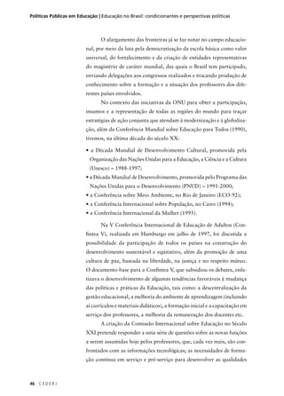 Políticas Públicas em Educação | Educação no Brasil: condicionantes e perspectivas políticas 
46 C E D E R J 
O alargamento das fronteiras já se faz notar no campo educacio-nal, 
por meio da luta pela democratização da escola básica como valor 
universal, do fortalecimento e da criação de entidades representativas 
do magistério de caráter mundial, das quais o Brasil tem participado, 
enviando delegações aos congressos realizados e trocando produção de 
conhecimento sobre a formação e a situação dos professores dos dife-rentes 
países envolvidos. 
No contexto das iniciativas da ONU para obter a participação, 
insumos e a representação de todas as regiões do mundo para traçar 
estratégias de ação conjunta que atendam à modernização e à globaliza-ção, 
além da Conferência Mundial sobre Educação para Todos (1990), 
tivemos, na última década do século XX: 
• a Década Mundial de Desenvolvimento Cultural, promovida pela 
Organização das Nações Unidas para a Educação, a Ciência e a Cultura 
(Unesco) – 1988-1997; 
• a Década Mundial de Desenvolvimento, promovida pelo Programa das 
Nações Unidas para o Desenvolvimento (PNUD) – 1991-2000; 
• a Conferência sobre Meio Ambiente, no Rio de Janeiro (ECO-92); 
• a Conferência Internacional sobre População, no Cairo (1994); 
• a Conferência Internacional da Mulher (1995). 
Na V Conferência Internacional de Educação de Adultos (Con-fi 
ntea V), realizada em Hamburgo em julho de 1997, foi discutida a 
possibilidade da participação de todos os países na construção do 
desenvolvimento sustentável e eqüitativo, além da promoção de uma 
cultura de paz, baseada na liberdade, na justiça e no respeito mútuo. 
O documento-base para a Confi ntea V, que subsidiou os debates, enfa-tizava 
o desenvolvimento de algumas tendências favoráveis à mudança 
das políticas e práticas da Educação, tais como: a descentralização da 
gestão educacional, a melhoria do ambiente de aprendizagem (incluindo 
aí currículos e materiais didáticos), a formação inicial e a capacitação em 
serviço dos professores, a melhoria da remuneração dos docentes etc. 
A criação da Comissão Internacional sobre Educação no Século 
XXI pretende responder a uma série de questões sobre as novas funções 
a serem assumidas hoje pelos professores, que, cada vez mais, são con-frontados 
com as informações tecnológicas; as necessidades de forma-ção 
contínua em serviço e pré-serviço para desenvolver as qualidades 
 
