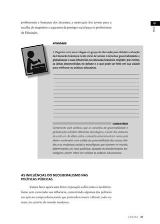 C E D E R J 47 
AULA 4 
profi ssionais e humanas dos docentes; a motivação dos jovens para a 
escolha do magistério e a garantia de prestígio social para os profi ssionais 
da Educação. 
ATIVIDADE 
1. Organize com seus colegas um grupo de discussão para debater a situação 
da Educação brasileira neste início de século. Conceitue governabilidade e 
globalização e suas infl uências na Educação brasileira. Registre, por escrito, 
as idéias desenvolvidas no debate e o que pode ser feito em sua cidade 
para melhorar as práticas educativas. 
________________________________________________________________ 
________________________________________________________________ 
________________________________________________________________ 
________________________________________________________________ 
________________________________________________________________ 
________________________________________________________________ 
________________________________________________________________ 
________________________________________________________________ 
________________________________________________________________ 
________________________________________________________________ 
________________________________________________________________ 
________________________________________________________________ 
COMENTÁRIO 
Certamente você verifi cou que os conceitos de governabilidade e 
globalização admitem diferentes abordagens, a partir das vivências 
de cada um. As idéias sobre a situação educacional em nosso país 
devem contemplar uma análise da governabilidade das nossas cida-des 
e as mudanças sociais e tecnológicas que ocorrem no mundo, 
determinando um novo professor, ajustado às transformações tec-nológicas, 
porém crítico em relação às políticas educacionais. 
AS INFLUÊNCIAS DO NEOLIBERALISMO NAS 
POLÍTICAS PÚBLICAS 
Vamos fazer agora uma breve exposição sobre como o neolibera-lismo 
vem exercendo sua infl uência, comentando algumas das políticas 
em ação no campo educacional, que pretendem inserir o Brasil, cada vez 
mais, no cenário do mundo moderno. 
 