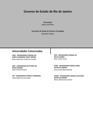 Governo do Estado do Rio de Janeiro 
Sérgio Cabral Filho 
Secretário de Estado de Ciência e Tecnologia 
Universidades Consorciadas 
Governador 
Alexandre Cardoso 
UENF - UNIVERSIDADE ESTADUAL DO 
NORTE FLUMINENSE DARCY RIBEIRO 
Reitor: Almy Junior Cordeiro de Carvalho 
UERJ - UNIVERSIDADE DO ESTADO DO 
RIO DE JANEIRO 
Reitor: Ricardo Vieiralves 
UFRJ - UNIVERSIDADE FEDERAL DO 
RIO DE JANEIRO 
Reitor: Aloísio Teixeira 
UFRRJ - UNIVERSIDADE FEDERAL RURAL 
DO RIO DE JANEIRO 
Reitor: Ricardo Motta Miranda 
UNIRIO - UNIVERSIDADE FEDERAL DO ESTADO 
DO RIO DE JANEIRO 
Reitora: Malvina Tania Tuttman 
UFF - UNIVERSIDADE FEDERAL FLUMINENSE 
Reitor: Roberto de Souza Salles 
 