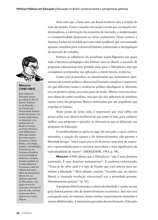 Políticas Públicas em Educação | Educação no Brasil: condicionantes e perspectivas políticas 
48 C E D E R J 
Você sabe que a busca por um Brasil moderno não é isolada do 
resto do mundo. Como o mundo está sendo varrido por revoluções mo-dernizadoras, 
a valorização da economia de mercado, a modernização 
e a competitividade perpassam os vários continentes. Nesse cenário, a 
América Latina foi invadida por uma onda neoliberal que vem tentando 
apontar caminhos para o desenvolvimento, enfatizando a desregulação 
do mercado de trabalho. 
Embora as infl uências do socialismo sejam fl agrantes em quase 
toda a literatura pedagógica dos últimos anos no Brasil, a sucessão de 
propostas educacionais tem pendido mais para o liberalismo, sem que 
consigamos acompanhar sua aplicação e, muito menos, avaliá-las. 
Como você já percebeu, as considerações que formulamos apre-sentam 
um cenário político-educacional bastante complexo e impreciso, 
em que diferentes temas e tendências político-ideológicas se alternam, 
ora em primeiro plano, ora como pano de fundo. Muitas vezes encontra-mos 
idéias de cunho socialista, mas que não são aplicáveis de imediato; 
outras vezes são propostas liberais disfarçadas por um populismo que 
empolga as massas. 
Neste ponto de nossa aula, é importante que você refl ita um 
pouco sobre esse ideário neoliberal de que tanto se fala, para conhecer 
melhor suas propostas e perceber as alternativas que se delineiam nas 
propostas de Educação. 
O neoliberalismo se apóia no jogo do mercado, o qual, embora 
necessário à criação da riqueza e do desenvolvimento, não garante a 
liberdade porque “não é capaz por si só de prover uma série de requisi-tos 
e oportunidades para o exercício mais pleno e mais signifi cativo da 
individualidade de muitos” (MERQUIOR, 1983, p. 94). 
MERQUIOR (1990) afi rma que o liberalismo “não é uma doutrina 
antiestado. É uma doutrina antiestatismo”. E continua esclarecendo: 
“Trata-se de saber qual é o tipo de Estado que você precisa para au-mentar 
a liberdade.” Mais adiante, conclui: “Acredito que, no ideário 
liberal, a chamada revolução educacional seja a prioridade gritante. 
Absolutamente gritante” (p. 15). 
A proposta liberal estimula a cultura da liberdade e resulta em um 
grau historicamente alto de desenvolvimento econômico. Isso não será 
conseguido sem, no mínimo, classes médias razoavelmente instruídas e 
massas alfabetizadas. A interpenetração entre desenvolvimento, Educação 
MERQUIOR 
(1940-1991) 
José Guilherme 
Merquior nasceu 
na cidade do Rio de 
Janeiro. Formou-se 
em Filosofi a e 
em Direito pela 
Universidade Federal 
do Rio de Janeiro. Fez 
carreira diplomática 
no Itamaraty e foi 
embaixador do 
Brasil na Unesco, 
em Paris. Dominou 
com brilhantismo 
diferentes campos 
de conhecimento: 
Literatura, Ciência 
Política, Sociologia, 
Estética, Antropologia. 
Doutorou-se em 
Literatura Brasileira 
na Universidade de 
Sorbonne, em Paris. 
Estudou também na 
London School of 
Economics, onde foi 
infl uenciado pelas 
idéias do pensamento 
liberal. Foi um 
defensor aguerrido 
do liberalismo e um 
crítico severo do 
marxismo. Em seus 51 
anos de vida, escreveu 
numerosas obras, 
algumas em outras 
línguas. 
 