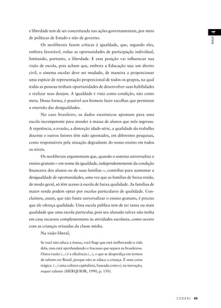 C E D E R J 49 
AULA 4 
e liberdade tem de ser concretizada nas ações governamentais, por meio 
de políticas de Estado e não de governo. 
Os neoliberais fazem críticas à igualdade, que, segundo eles, 
embora favorável, reduz as oportunidades de participação individual, 
limitando, portanto, a liberdade. E essa posição vai infl uenciar sua 
visão de escola, pois acham que, embora a Educação seja um direito 
civil, o sistema escolar deve ser mudado, de maneira a proporcionar 
uma espécie de representação proporcional de todos os grupos, na qual 
todas as pessoas tenham oportunidades de desenvolver suas habilidades 
e realizar seus desejos. A igualdade é vista como condição, não como 
meta. Dessa forma, é possível aos homens fazer escolhas que permitam 
a emersão das desigualdades. 
No caso brasileiro, os dados estatísticos apontam para uma 
escola incompetente para atender à massa de alunos que nela ingressa. 
A repetência, a evasão, a distorção idade-série, a qualidade do trabalho 
docente e outros fatores têm sido apontados, em diferentes pesquisas, 
como responsáveis pela situação degradante do nosso ensino em todos 
os níveis. 
Os neoliberais argumentam que, quando o sistema universaliza o 
ensino gratuito – em nome da igualdade, independentemente da condição 
fi nanceira dos alunos ou de suas famílias –, contribui para aumentar a 
desigualdade de oportunidades, uma vez que as famílias de baixa renda, 
de modo geral, só têm acesso à escola de baixa qualidade. As famílias de 
maior renda podem optar por escolas particulares de qualidade. Con-cluímos, 
assim, que não basta universalizar o ensino gratuito, é preciso 
que ele ofereça qualidade. Uma escola pública tem de ter tanta ou mais 
qualidade que uma escola particular, pois seu alunado talvez não tenha 
em casa recursos complementares às atividades escolares, como ocorre 
com as crianças oriundas da classe média. 
Na visão liberal, 
Se você não educa a massa, você fi nge que está melhorando a vida 
dela, mas está aprofundando o fracasso que separa os brasileiros. 
Outra razão (...) é a efi ciência (...), o que se desperdiça em termos 
de talento no Brasil, porque não se educa a criança. É uma coisa 
trágica. (...) uma cultura capitalista, baseada como é, na inovação, 
requer talento (MERQUIOR, 1990, p. 150). 
 
