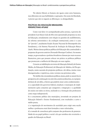 Políticas Públicas em Educação | Educação no Brasil: condicionantes e perspectivas políticas 
50 C E D E R J 
No ideário liberal, os homens são iguais como seres humanos, 
mas diferentes em suas habilidades e aspirações. Em nome da liberdade, 
é preciso que não se neguem as diferenças e as desigualdades. 
POLÍTICAS DA EDUCAÇÃO BRASILEIRA: 
PERSPECTIVAS ATUAIS 
Como você deve vir acompanhando pelos jornais, o governo do 
presidente Luiz Inácio Lula da Silva tem apresentado propostas na área 
da Educação, notadamente com relação às questões do analfabetismo, 
da reforma universitária e da avaliação institucional, como é o caso 
do “provão”, atualmente Enade (Exame Nacional de Desempenho dos 
Estudantes), e do Sistema Nacional de Avaliação da Educação Básica 
(Saeb). Muitas dessas políticas públicas de Educação dão continuidade a 
propostas do governo anterior (Fernando Henrique Cardoso). Ao mesmo 
tempo, os governadores e prefeitos brasileiros clamam por mais recursos 
fi nanceiros, para que possam colocar em prática as políticas públicas 
que promovam a melhoria da Educação em suas regiões. 
Crescem as indefi nições em torno da Educação Infantil, do Ensino 
Médio, da Educação Profi ssional, da Educação de Adultos, da Pós-gra-duação, 
numa sucessão de propostas políticas e de idéias, muitas vezes 
desorganizadas e repetitivas, como veremos nas próximas aulas. 
No âmbito das circunstâncias políticas atuais, pode-se associá-las às 
perspectivas de continuação (ou não) dos cenários já descritos, ou à prepon-derância 
de um deles, a fatores que poderão atuar como condicionantes: 
a) a capacidade dos governos federal, estaduais e municipais de imple-mentarem 
ações conjuntas que assegurem a integração e a qualidade 
do ensino em todos os níveis, incluindo-se a formação dos professores 
como etapa indispensável; 
b) o crescimento político dos municípios, investindo em projetos de 
Educação Infantil e Ensino Fundamental, com resultados a curto e 
médio prazo; 
c) a organização de movimentos da sociedade para exigir uma escola 
melhor e professores mais bem formados e mais valorizados; 
d) a tomada de consciência pelo conjunto dos professores da potencia-lidade 
de seu papel político e social e de que sozinhos não reverterão o 
quadro da Educação no Brasil. 
 