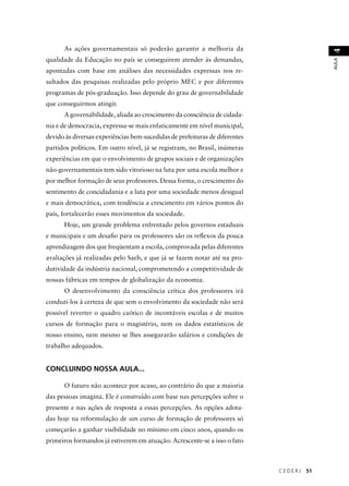 C E D E R J 51 
AULA 4 
As ações governamentais só poderão garantir a melhoria da 
qualidade da Educação no país se conseguirem atender às demandas, 
apontadas com base em análises das necessidades expressas nos re-sultados 
das pesquisas realizadas pelo próprio MEC e por diferentes 
programas de pós-graduação. Isso depende do grau de governabilidade 
que conseguirmos atingir. 
A governabilidade, aliada ao crescimento da consciência de cidada-nia 
e de democracia, expressa-se mais enfaticamente em nível municipal, 
devido às diversas experiências bem-sucedidas de prefeituras de diferentes 
partidos políticos. Em outro nível, já se registram, no Brasil, inúmeras 
experiências em que o envolvimento de grupos sociais e de organizações 
não-governamentais tem sido vitorioso na luta por uma escola melhor e 
por melhor formação de seus professores. Dessa forma, o crescimento do 
sentimento de concidadania e a luta por uma sociedade menos desigual 
e mais democrática, com tendência a crescimento em vários pontos do 
país, fortalecerão esses movimentos da sociedade. 
Hoje, um grande problema enfrentado pelos governos estaduais 
e municipais e um desafi o para os professores são os refl exos da pouca 
aprendizagem dos que freqüentam a escola, comprovada pelas diferentes 
avaliações já realizadas pelo Saeb, e que já se fazem notar até na pro-dutividade 
da indústria nacional, comprometendo a competitividade de 
nossas fábricas em tempos de globalização da economia. 
O desenvolvimento da consciência crítica dos professores irá 
conduzi-los à certeza de que sem o envolvimento da sociedade não será 
possível reverter o quadro caótico de incontáveis escolas e de muitos 
cursos de formação para o magistério, nem os dados estatísticos de 
nosso ensino, nem mesmo se lhes assegurarão salários e condições de 
trabalho adequados. 
CONCLUINDO NOSSA AULA... 
O futuro não acontece por acaso, ao contrário do que a maioria 
das pessoas imagina. Ele é construído com base nas percepções sobre o 
presente e nas ações de resposta a essas percepções. As opções adota-das 
hoje na reformulação de um curso de formação de professores só 
começarão a ganhar visibilidade no mínimo em cinco anos, quando os 
primeiros formandos já estiverem em atuação. Acrescente-se a isso o fato 
 