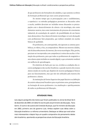 Políticas Públicas em Educação | Educação no Brasil: condicionantes e perspectivas políticas 
52 C E D E R J 
de que professores são formadores de cidadãos, o que aumenta os efeitos 
da formação profi ssional que esses cursos proporcionam. 
Ao mesmo tempo que as preocupações com o analfabetismo, 
a repetência e os métodos pedagógicos permeiam as discussões sobre 
a escola, também deveriam ser incluídas nessas discussões as preocu-pações 
com o desenvolvimento da ciência e da tecnologia, não como 
elementos neutros, mas como instrumentos do processo de crescimento 
industrial, de acumulação de capital e de possibilidades de um futuro 
mais democrático. Esse desenvolvimento tecnológico só será alcançado 
com profi ssionais bem preparados, que tenham estudado em escolas 
básicas de qualidade. 
Os professores, em contrapartida, não ignoram as antenas para-bólicas, 
os vídeos, o fax, os computadores. Mesmo nas menores cidades, 
não há desconhecimento da internet, das novas tecnologias. Elas, porém, 
precisam ser incorporadas com competência à rotina das escolas e à for-mação 
dos professores, para que todos os profi ssionais do magistério e 
seus alunos sejam incluídos no mundo digital, o que certamente resultará 
em melhoria de aprendizagem. 
Os relatórios do Saeb, por sua vez, revelam as condições dos re-cursos 
pedagógicos das escolas brasileiras: a grande maioria dos nossos 
alunos estuda em escolas que dispõem de recursos pedagógicos básicos 
para seu funcionamento, mas que não são utilizados pela maioria dos 
professores e alunos. 
As instituições de Ensino Superior têm papel decisivo na defi nição 
do cenário educacional brasileiro para os próximos anos, principalmente 
na formação de novos professores e na atualização e aperfeiçoamento 
de todos os profi ssionais da Educação. 
ATIVIDADE FINAL 
Leia alguns parágrafos dos textos que foram publicados no Jornal do Brasil de 6 
de dezembro de 2004. Um deles foi escrito pelo atual ministro da Educação, Tarso 
Genro. O outro é de autoria de Cristóvão Buarque, que foi ministro da Educação 
em 2003, primeiro ano do governo Lula. Ambos expõem suas idéias sobre a 
Educação brasileira e a reforma universitária. Destaque as idéias que você achar 
mais interessantes e depois faça um quadro comparativo do pensamento destes 
dois brasileiros, apontando as perspectivas atuais da Educação brasileira. 
 