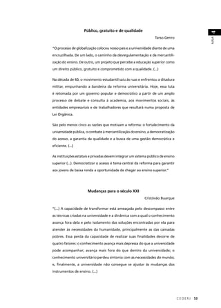 C E D E R J 53 
AULA 4 
Público, gratuito e de qualidade 
Tarso Genro 
“O processo de globalização colocou nosso país e a universidade diante de uma 
encruzilhada. De um lado, o caminho da desregulamentação e da mercantili-zação 
do ensino. De outro, um projeto que percebe a educação superior como 
um direito público, gratuito e comprometido com a qualidade. (...) 
Na década de 60, o movimento estudantil saiu às ruas e enfrentou a ditadura 
militar, empunhando a bandeira da reforma universitária. Hoje, essa luta 
é retomada por um governo popular e democrático a partir de um amplo 
processo de debate e consulta à academia, aos movimentos sociais, às 
entidades empresariais e de trabalhadores que resultará numa proposta de 
Lei Orgânica. 
São pelo menos cinco as razões que motivam a reforma: o fortalecimento da 
universidade pública, o combate à mercantilização do ensino, a democratização 
do acesso, a garantia da qualidade e a busca de uma gestão democrática e 
efi ciente. (...) 
As instituições estatais e privadas devem integrar um sistema público de ensino 
superior (...). Democratizar o acesso é tema central da reforma para garantir 
aos jovens de baixa renda a oportunidade de chegar ao ensino superior.” 
Mudanças para o século XXI 
Cristóvão Buarque 
“(...) A capacidade de transformar está ameaçada pelo descompasso entre 
as técnicas criadas na universidade e a dinâmica com a qual o conhecimento 
avança fora dela e pelo isolamento das soluções encontradas por ela para 
atender às necessidades da humanidade, principalmente as das camadas 
pobres. Essa perda da capacidade de realizar suas fi nalidades decorre de 
quatro fatores: o conhecimento avança mais depressa do que a universidade 
pode acompanhar; avança mais fora do que dentro da universidade; o 
conhecimento universitário perdeu sintonia com as necessidades do mundo; 
e, fi nalmente, a universidade não consegue se ajustar às mudanças dos 
instrumentos de ensino. (...) 
 